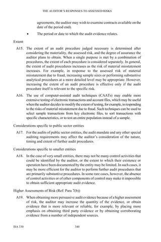 THE AUDITOR’S RESPONSES TO ASSESSED RISKS
ISA 330 340
agreements, the auditor may wish to examine contracts available on the
date of the period end).
• The period or date to which the audit evidence relates.
Extent
A15. The extent of an audit procedure judged necessary is determined after
considering the materiality, the assessed risk, and the degree of assurance the
auditor plans to obtain. When a single purpose is met by a combination of
procedures, the extent of each procedure is considered separately. In general,
the extent of audit procedures increases as the risk of material misstatement
increases. For example, in response to the assessed risk of material
misstatement due to fraud, increasing sample sizes or performing substantive
analytical procedures at a more detailed level may be appropriate. However,
increasing the extent of an audit procedure is effective only if the audit
procedure itself is relevant to the specific risk.
A16. The use of computer-assisted audit techniques (CAATs) may enable more
extensive testing of electronic transactions and account files, which may be useful
when the auditordecides to modifytheextentoftesting,forexample,inresponding
to the risks of material misstatement due to fraud. Such techniques can be used to
select sample transactions from key electronic files, to sort transactions with
specific characteristics, or to test an entire population instead of a sample.
Considerations specific to public sector entities
A17. For the audits of public sector entities, the audit mandate and any other special
auditing requirements may affect the auditor’s consideration of the nature,
timing and extent of further audit procedures.
Considerations specific to smaller entities
A18. In the case of very small entities, there may not be many control activities that
could be identified by the auditor, or the extent to which their existence or
operation have been documented by the entity may be limited. In such cases, it
may be more efficient for the auditor to perform further audit procedures that
are primarily substantive procedures. In some rare cases, however, the absence
of control activities or of other components of control may make it impossible
to obtain sufficient appropriate audit evidence.
Higher Assessments of Risk (Ref: Para 7(b))
A19. When obtaining more persuasive audit evidence because of a higher assessment
of risk, the auditor may increase the quantity of the evidence, or obtain
evidence that is more relevant or reliable, for example, by placing more
emphasis on obtaining third party evidence or by obtaining corroborating
evidence from a number of independent sources.
 