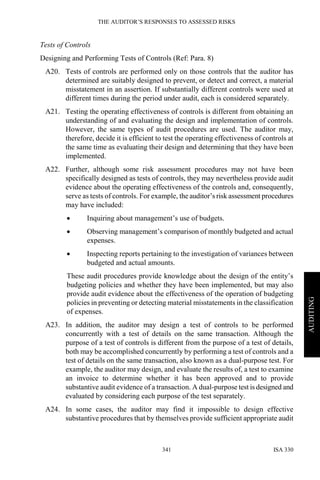 THE AUDITOR’S RESPONSES TO ASSESSED RISKS
ISA 330341
AUDITING
Tests of Controls
Designing and Performing Tests of Controls (Ref: Para. 8)
A20. Tests of controls are performed only on those controls that the auditor has
determined are suitably designed to prevent, or detect and correct, a material
misstatement in an assertion. If substantially different controls were used at
different times during the period under audit, each is considered separately.
A21. Testing the operating effectiveness of controls is different from obtaining an
understanding of and evaluating the design and implementation of controls.
However, the same types of audit procedures are used. The auditor may,
therefore, decide it is efficient to test the operating effectiveness of controls at
the same time as evaluating their design and determining that they have been
implemented.
A22. Further, although some risk assessment procedures may not have been
specifically designed as tests of controls, they may nevertheless provide audit
evidence about the operating effectiveness of the controls and, consequently,
serve as tests of controls. For example, the auditor’s risk assessment procedures
may have included:
• Inquiring about management’s use of budgets.
• Observing management’s comparison of monthly budgeted and actual
expenses.
• Inspecting reports pertaining to the investigation of variances between
budgeted and actual amounts.
These audit procedures provide knowledge about the design of the entity’s
budgeting policies and whether they have been implemented, but may also
provide audit evidence about the effectiveness of the operation of budgeting
policies in preventing or detecting material misstatements in the classification
of expenses.
A23. In addition, the auditor may design a test of controls to be performed
concurrently with a test of details on the same transaction. Although the
purpose of a test of controls is different from the purpose of a test of details,
both may be accomplished concurrently by performing a test of controls and a
test of details on the same transaction, also known as a dual-purpose test. For
example, the auditor may design, and evaluate the results of, a test to examine
an invoice to determine whether it has been approved and to provide
substantive audit evidence of a transaction. A dual-purpose test is designed and
evaluated by considering each purpose of the test separately.
A24. In some cases, the auditor may find it impossible to design effective
substantive procedures that by themselves provide sufficient appropriate audit
 