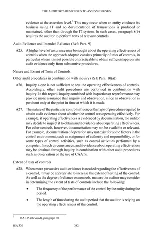 THE AUDITOR’S RESPONSES TO ASSESSED RISKS
ISA 330 342
evidence at the assertion level.3
This may occur when an entity conducts its
business using IT and no documentation of transactions is produced or
maintained, other than through the IT system. In such cases, paragraph 8(b)
requires the auditor to perform tests of relevant controls.
Audit Evidence and Intended Reliance (Ref: Para. 9)
A25. A higher level of assurance may be sought about the operating effectiveness of
controls when the approach adopted consists primarily of tests of controls, in
particular where it is not possible or practicable to obtain sufficient appropriate
audit evidence only from substantive procedures.
Nature and Extent of Tests of Controls
Other audit procedures in combination with inquiry (Ref: Para. 10(a))
A26. Inquiry alone is not sufficient to test the operating effectiveness of controls.
Accordingly, other audit procedures are performed in combination with
inquiry. In this regard, inquiry combined with inspection or reperformance may
provide more assurance than inquiry and observation, since an observation is
pertinent only at the point in time at which it is made.
A27. The nature of the particular control influences the type of procedure required to
obtain audit evidence about whether the control was operating effectively. For
example, if operating effectiveness is evidenced by documentation, the auditor
may decide to inspect it to obtain audit evidence about operating effectiveness.
For other controls, however, documentation may not be available or relevant.
For example, documentation of operation may not exist for some factors in the
control environment, such as assignment of authority and responsibility, or for
some types of control activities, such as control activities performed by a
computer. In such circumstances, audit evidence about operating effectiveness
may be obtained through inquiry in combination with other audit procedures
such as observation or the use of CAATs.
Extent of tests of controls
A28. When more persuasive audit evidence is needed regarding the effectiveness of
a control, it may be appropriate to increase the extent of testing of the control.
As well as the degree of reliance on controls, matters the auditor may consider
in determining the extent of tests of controls include the following:
• The frequency of the performance of the control by the entity during the
period.
• The length of time during the audit period that the auditor is relying on
the operating effectiveness of the control.
3
ISA 315 (Revised), paragraph 30
 