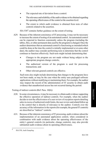 THE AUDITOR’S RESPONSES TO ASSESSED RISKS
ISA 330343
AUDITING
• The expected rate of deviation from a control.
• Therelevance and reliabilityofthe audit evidence to beobtained regarding
the operating effectiveness of the control at the assertion level.
• The extent to which audit evidence is obtained from tests of other
controls related to the assertion.
ISA 5304
contains further guidance on the extent of testing.
A29. Because of the inherent consistency of IT processing, it may not be necessary
to increase the extent of testing of an automated control. An automated control
can be expected to function consistently unless the program (including the
tables, files, or other permanent data used by the program) is changed. Once the
auditor determines that an automated control is functioning as intended (which
could be done at the time the control is initially implemented or at some other
date), the auditor may consider performing tests to determine that the control
continues to function effectively. Such tests might include determining that:
• Changes to the program are not made without being subject to the
appropriate program change controls;
• The authorized version of the program is used for processing
transactions; and
• Other relevant general controls are effective.
Such tests also might include determining that changes to the programs have
not been made, as may be the case when the entity uses packaged software
applications without modifying or maintaining them. For example, the auditor
may inspect the record of the administration of IT security to obtain audit
evidence that unauthorized access has not occurred during the period.
Testing of indirect controls (Ref: Para. 10(b))
A30. In some circumstances, it may be necessary to obtain audit evidence supporting
the effective operation of indirect controls. For example, when the auditor
decides to test the effectiveness of a user review of exception reports detailing
sales in excess of authorized credit limits, the user review and related followup
is the control that is directly of relevance to the auditor. Controls over the
accuracy of the information in the reports (for example, the general IT controls)
are described as “indirect” controls.
A31. Because of the inherent consistency of IT processing, audit evidence about the
implementation of an automated application control, when considered in
combination with audit evidence about the operating effectiveness of the
entity’s general controls (in particular, change controls), may also provide
substantial audit evidence about its operating effectiveness.
4
ISA 530, Audit Sampling
 
