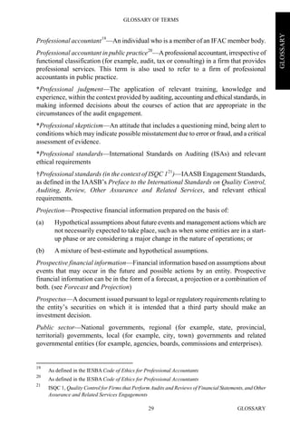 GLOSSARY OF TERMS
GLOSSARY29
GLOSSARY
Professional accountant19
—An individual who is a member of an IFAC member body.
Professional accountant in public practice20
—A professional accountant, irrespective of
functional classification (for example, audit, tax or consulting) in a firm that provides
professional services. This term is also used to refer to a firm of professional
accountants in public practice.
*Professional judgment—The application of relevant training, knowledge and
experience, within the context provided by auditing, accounting and ethical standards, in
making informed decisions about the courses of action that are appropriate in the
circumstances of the audit engagement.
*Professional skepticism—An attitude that includes a questioning mind, being alert to
conditions which may indicate possible misstatement due to error or fraud, and a critical
assessment of evidence.
*Professional standards—International Standards on Auditing (ISAs) and relevant
ethical requirements
†Professional standards (in the context of ISQC 121
)—IAASB Engagement Standards,
as defined in the IAASB’s Preface to the International Standards on Quality Control,
Auditing, Review, Other Assurance and Related Services, and relevant ethical
requirements.
Projection—Prospective financial information prepared on the basis of:
(a) Hypothetical assumptions about future events and management actions which are
not necessarily expected to take place, such as when some entities are in a start-
up phase or are considering a major change in the nature of operations; or
(b) A mixture of best-estimate and hypothetical assumptions.
Prospective financial information—Financial information based on assumptions about
events that may occur in the future and possible actions by an entity. Prospective
financial information can be in the form of a forecast, a projection or a combination of
both. (see Forecast and Projection)
Prospectus—A document issued pursuant to legal or regulatoryrequirements relating to
the entity’s securities on which it is intended that a third party should make an
investment decision.
Public sector—National governments, regional (for example, state, provincial,
territorial) governments, local (for example, city, town) governments and related
governmental entities (for example, agencies, boards, commissions and enterprises).
19
As defined in the IESBA Code of Ethics for Professional Accountants
20
As defined in the IESBA Code of Ethics for Professional Accountants
21
ISQC 1, Quality Control for Firms that Perform Audits and Reviews of Financial Statements, and Other
Assurance and Related Services Engagements
 