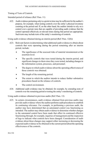 THE AUDITOR’S RESPONSES TO ASSESSED RISKS
ISA 330 344
Timing of Tests of Controls
Intended period of reliance (Ref: Para. 11)
A32. Auditevidencepertaining only to apoint in time maybe sufficient for theauditor’s
purpose, for example, when testing controls over the entity’s physical inventory
counting at the period end. If, on the other hand, the auditor intends to rely on a
control over a period, tests that are capable of providing audit evidence that the
control operated effectively at relevant times during that period are appropriate.
Such tests may include tests of the entity’s monitoring of controls.
Using audit evidence obtained during an interim period (Ref: Para. 12(b))
A33. Relevant factors in determining what additional audit evidence to obtain about
controls that were operating during the period remaining after an interim
period, include:
• The significance of the assessed risks of material misstatement at the
assertion level.
• The specific controls that were tested during the interim period, and
significant changes to them since they were tested, including changes in
the information system, processes, and personnel.
• The degree to which audit evidence about the operating effectiveness of
those controls was obtained.
• The length of the remaining period.
• The extent to which the auditor intends to reduce further substantive
procedures based on the reliance of controls.
• The control environment.
A34. Additional audit evidence may be obtained, for example, by extending tests of
controls over the remaining period or testing the entity’s monitoring of controls.
Using audit evidence obtained in previous audits (Ref: Para. 13)
A35. In certain circumstances, audit evidence obtained from previous audits may
provide audit evidence where the auditor performs audit procedures to establish
its continuing relevance. For example, in performing a previous audit, the
auditor may have determined that an automated control was functioning as
intended. The auditor may obtain audit evidence to determine whether changes
to the automated control have been made that affect its continued effective
functioning through, for example, inquiries of management and the inspection
of logs to indicate what controls have been changed. Consideration of audit
evidence about these changes may support either increasing or decreasing the
expected audit evidence to be obtained in the current period about the operating
effectiveness of the controls.
 
