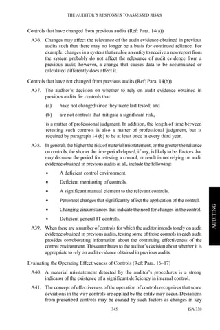 THE AUDITOR’S RESPONSES TO ASSESSED RISKS
ISA 330345
AUDITING
Controls that have changed from previous audits (Ref: Para. 14(a))
A36. Changes may affect the relevance of the audit evidence obtained in previous
audits such that there may no longer be a basis for continued reliance. For
example, changes in a system that enable an entity to receive a newreport from
the system probably do not affect the relevance of audit evidence from a
previous audit; however, a change that causes data to be accumulated or
calculated differently does affect it.
Controls that have not changed from previous audits (Ref: Para. 14(b))
A37. The auditor’s decision on whether to rely on audit evidence obtained in
previous audits for controls that:
(a) have not changed since they were last tested; and
(b) are not controls that mitigate a significant risk,
is a matter of professional judgment. In addition, the length of time between
retesting such controls is also a matter of professional judgment, but is
required by paragraph 14 (b) to be at least once in every third year.
A38. In general, the higher the risk of material misstatement, or the greater the reliance
on controls, the shorter the time period elapsed, if any, is likely to be. Factors that
may decrease the period for retesting a control, or result in not relying on audit
evidence obtained in previous audits at all, include the following:
• A deficient control environment.
• Deficient monitoring of controls.
• A significant manual element to the relevant controls.
• Personnel changes that significantly affect the application of the control.
• Changing circumstances that indicate the need for changes in the control.
• Deficient general IT controls.
A39. When there are a number of controls for which the auditor intends to rely on audit
evidence obtained in previous audits, testing some of those controls in each audit
provides corroborating information about the continuing effectiveness of the
control environment. This contributes to the auditor’s decision about whether it is
appropriate to rely on audit evidence obtained in previous audits.
Evaluating the Operating Effectiveness of Controls (Ref: Para. 16–17)
A40. A material misstatement detected by the auditor’s procedures is a strong
indicator of the existence of a significant deficiency in internal control.
A41. The concept of effectiveness of the operation of controls recognizes that some
deviations in the way controls are applied by the entity may occur. Deviations
from prescribed controls may be caused by such factors as changes in key
 