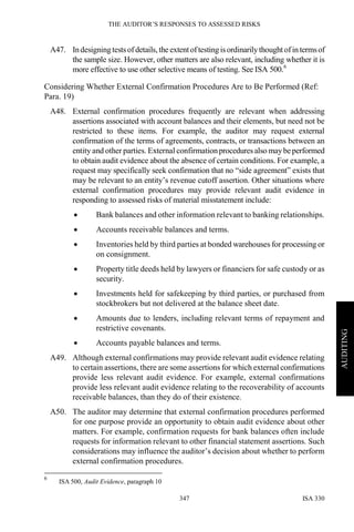 THE AUDITOR’S RESPONSES TO ASSESSED RISKS
ISA 330347
AUDITING
A47. Indesigningtestsofdetails, the extentoftesting isordinarily thought ofin termsof
the sample size. However, other matters are also relevant, including whether it is
more effective to use other selective means of testing. See ISA 500.6
Considering Whether External Confirmation Procedures Are to Be Performed (Ref:
Para. 19)
A48. External confirmation procedures frequently are relevant when addressing
assertions associated with account balances and their elements, but need not be
restricted to these items. For example, the auditor may request external
confirmation of the terms of agreements, contracts, or transactions between an
entity and other parties. External confirmationproceduresalso maybeperformed
to obtain audit evidence about the absence of certain conditions. For example, a
request may specifically seek confirmation that no “side agreement” exists that
may be relevant to an entity’s revenue cutoff assertion. Other situations where
external confirmation procedures may provide relevant audit evidence in
responding to assessed risks of material misstatement include:
• Bank balances and other information relevant to banking relationships.
• Accounts receivable balances and terms.
• Inventories held by third parties at bonded warehouses for processing or
on consignment.
• Property title deeds held by lawyers or financiers for safe custody or as
security.
• Investments held for safekeeping by third parties, or purchased from
stockbrokers but not delivered at the balance sheet date.
• Amounts due to lenders, including relevant terms of repayment and
restrictive covenants.
• Accounts payable balances and terms.
A49. Although external confirmations may provide relevant audit evidence relating
to certain assertions, there are some assertions for which external confirmations
provide less relevant audit evidence. For example, external confirmations
provide less relevant audit evidence relating to the recoverability of accounts
receivable balances, than they do of their existence.
A50. The auditor may determine that external confirmation procedures performed
for one purpose provide an opportunity to obtain audit evidence about other
matters. For example, confirmation requests for bank balances often include
requests for information relevant to other financial statement assertions. Such
considerations may influence the auditor’s decision about whether to perform
external confirmation procedures.
6
ISA 500, Audit Evidence, paragraph 10
 
