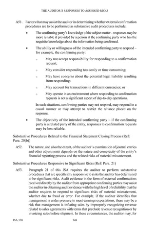THE AUDITOR’S RESPONSES TO ASSESSED RISKS
ISA 330 348
A51. Factors that may assist the auditor in determining whether external confirmation
procedures are to be performed as substantive audit procedures include:
• Theconfirming party’s knowledge ofthesubjectmatter–responsesmaybe
more reliable if provided by a person at the confirming party who has the
requisite knowledge about the information being confirmed.
• The ability or willingness of the intended confirming party to respond –
for example, the confirming party:
o May not accept responsibility for responding to a confirmation
request;
o May consider responding too costly or time consuming;
o May have concerns about the potential legal liability resulting
from responding;
o May account for transactions in different currencies; or
o May operate in an environment where responding to confirmation
requests is not a significant aspect of day-to-day operations.
In such situations, confirming parties may not respond, may respond in a
casual manner or may attempt to restrict the reliance placed on the
response.
• The objectivity of the intended confirming party – if the confirming
party is a related party of the entity, responses to confirmation requests
may be less reliable.
Substantive Procedures Related to the Financial Statement Closing Process (Ref:
Para. 20(b))
A52. The nature, and also the extent, of the auditor’s examination of journal entries
and other adjustments depends on the nature and complexity of the entity’s
financial reporting process and the related risks of material misstatement.
Substantive Procedures Responsive to Significant Risks (Ref: Para. 21)
A53. Paragraph 21 of this ISA requires the auditor to perform substantive
procedures that are specifically responsive to risks the auditor has determined
to be significant risks. Audit evidence in the form of external confirmations
received directly by the auditor from appropriate confirming parties mayassist
the auditor in obtaining audit evidence with the high level of reliability thatthe
auditor requires to respond to significant risks of material misstatement,
whether due to fraud or error. For example, if the auditor identifies that
management is under pressure to meet earnings expectations, there may be a
risk that management is inflating sales by improperly recognizing revenue
related to sales agreements with terms that preclude revenue recognition or by
invoicing sales before shipment. In these circumstances, the auditor may, for
 