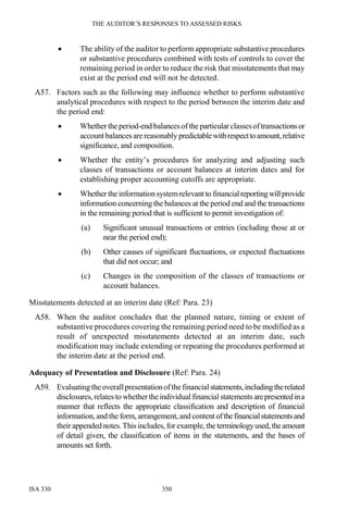 THE AUDITOR’S RESPONSES TO ASSESSED RISKS
ISA 330 350
• The ability of the auditor to perform appropriate substantive procedures
or substantive procedures combined with tests of controls to cover the
remaining period in order to reduce the risk that misstatements that may
exist at the period end will not be detected.
A57. Factors such as the following may influence whether to perform substantive
analytical procedures with respect to the period between the interim date and
the period end:
• Whether the period-end balancesofthe particular classesoftransactionsor
account balances arereasonably predictablewithrespecttoamount,relative
significance, and composition.
• Whether the entity’s procedures for analyzing and adjusting such
classes of transactions or account balances at interim dates and for
establishing proper accounting cutoffs are appropriate.
• Whether the information systemrelevant to financialreportingwillprovide
information concerning the balances at the period end and the transactions
in the remaining period that is sufficient to permit investigation of:
(a) Significant unusual transactions or entries (including those at or
near the period end);
(b) Other causes of significant fluctuations, or expected fluctuations
that did not occur; and
(c) Changes in the composition of the classes of transactions or
account balances.
Misstatements detected at an interim date (Ref: Para. 23)
A58. When the auditor concludes that the planned nature, timing or extent of
substantive procedures covering the remaining period need to be modified as a
result of unexpected misstatements detected at an interim date, such
modification may include extending or repeating the procedures performed at
the interim date at the period end.
Adequacy of Presentation and Disclosure (Ref: Para. 24)
A59. Evaluating theoverallpresentationofthe financialstatements,includingtherelated
disclosures, relates to whether theindividual financial statements arepresentedina
manner that reflects the appropriate classification and description of financial
information, and the form, arrangement, and contentofthefinancialstatementsand
their appended notes.This includes, for example, the terminologyused,theamount
of detail given, the classification of items in the statements, and the bases of
amounts set forth.
 