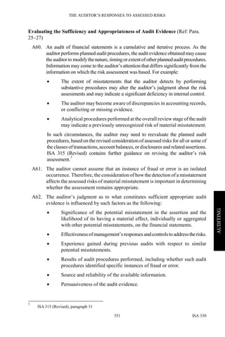 THE AUDITOR’S RESPONSES TO ASSESSED RISKS
ISA 330351
AUDITING
Evaluating the Sufficiency and Appropriateness of Audit Evidence (Ref: Para.
25–27)
A60. An audit of financial statements is a cumulative and iterative process. As the
auditor performs planned audit procedures, the audit evidence obtained maycause
the auditorto modifythe nature, timingor extentofotherplannedauditprocedures.
Information may come to the auditor’s attention that differs significantly from the
information on which the risk assessment was based. For example:
• The extent of misstatements that the auditor detects by performing
substantive procedures may alter the auditor’s judgment about the risk
assessments and may indicate a significant deficiency in internal control.
• The auditor may become aware of discrepancies in accounting records,
or conflicting or missing evidence.
• Analytical procedures performed at the overall reviewstage of the audit
may indicate a previously unrecognized risk of material misstatement.
In such circumstances, the auditor may need to reevaluate the planned audit
procedures, based on the revised consideration of assessed risks for all or some of
the classes oftransactions, account balances, or disclosures and related assertions.
ISA 315 (Revised) contains further guidance on revising the auditor’s risk
assessment.7
A61. The auditor cannot assume that an instance of fraud or error is an isolated
occurrence. Therefore, the consideration of how the detection of a misstatement
affects the assessed risks of material misstatement is important in determining
whether the assessment remains appropriate.
A62. The auditor’s judgment as to what constitutes sufficient appropriate audit
evidence is influenced by such factors as the following:
• Significance of the potential misstatement in the assertion and the
likelihood of its having a material effect, individually or aggregated
with other potential misstatements, on the financial statements.
• Effectiveness ofmanagement’s responses and controls to addresstherisks.
• Experience gained during previous audits with respect to similar
potential misstatements.
• Results of audit procedures performed, including whether such audit
procedures identified specific instances of fraud or error.
• Source and reliability of the available information.
• Persuasiveness of the audit evidence.
7
ISA 315 (Revised), paragraph 31
 