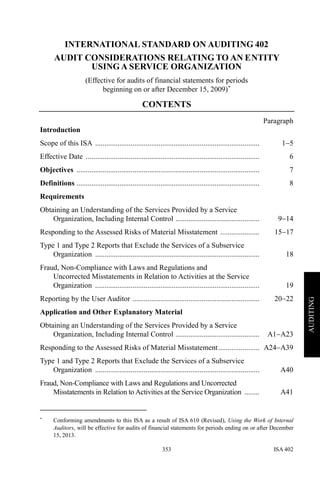 ISA 402353
AUDITING
INTERNATIONAL STANDARD ON AUDITING 402
AUDIT CONSIDERATIONS RELATING TO AN ENTITY
USING A SERVICE ORGANIZATION
(Effective for audits of financial statements for periods
beginning on or after December 15, 2009)∗
CONTENTS
Paragraph
Introduction
Scope of this ISA ........................................................................................ 1−5
Effective Date ............................................................................................. 6
Objectives .................................................................................................. 7
Definitions .................................................................................................. 8
Requirements
Obtaining an Understanding of the Services Provided by a Service
Organization, Including Internal Control ............................................. 9−14
Responding to the Assessed Risks of Material Misstatement ..................... 15−17
Type 1 and Type 2 Reports that Exclude the Services of a Subservice
Organization ........................................................................................ 18
Fraud, Non-Compliance with Laws and Regulations and
Uncorrected Misstatements in Relation to Activities at the Service
Organization ........................................................................................ 19
Reporting by the User Auditor .................................................................... 20−22
Application and Other Explanatory Material
Obtaining an Understanding of the Services Provided by a Service
Organization, Including Internal Control ............................................. A1−A23
Responding to the Assessed Risks of Material Misstatement...................... A24−A39
Type 1 and Type 2 Reports that Exclude the Services of a Subservice
Organization ........................................................................................ A40
Fraud, Non-Compliance with Laws and Regulations and Uncorrected
Misstatements in Relation to Activities at the Service Organization ........ A41
∗
Conforming amendments to this ISA as a result of ISA 610 (Revised), Using the Work of Internal
Auditors, will be effective for audits of financial statements for periods ending on or after December
15, 2013.
 