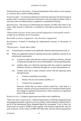 GLOSSARY OF TERMS
GLOSSARY 30
Published financial information—Financial information of the entity or of an acquiree
or a divestee that is made available publicly.
Purchased offset—An emissions deduction in which the entity pays for the lowering of
another entity’s emissions (emissions reductions) or the increasing of another entity’s
removals (removal enhancements), compared to a hypothetical baseline.
Quantification—The process of determining the quantity of GHGs that relate to the
entity, either directly or indirectly, as emitted (or removed) by particular sources (or
sinks).
*†Reasonable assurance (in the context of audit engagements, and in quality control)—
A high, but not absolute, level of assurance.
Reasonable assurance engagement—(see Assurance engagement)
Recalculation—Consists of checking the mathematical accuracy of documents or
records.
*Related party—A party that is either:
(a) A related party as defined in the applicable financial reporting framework; or
(b) Where the applicable financial reporting framework establishes minimal or no
related party requirements:
(i) A person or other entity that has control or significant influence, directly
or indirectly through one or more intermediaries, over the reporting entity;
(ii) Another entity over which the reporting entity has control or significant
influence, directly or indirectly through one or more intermediaries; or
(iii) Another entity that is under common control with the reporting entity
through having:
a. Common controlling ownership;
b. Owners who are close family members; or
c. Common key management.
However, entities that are under common control by a state (that is, a
national, regional or local government) are not considered related unless
they engage in significant transactions or share resources to a significant
extent with one another.
Related services—Comprise agreed-upon procedures and compilations.
*†Relevant ethical requirements—Ethical requirements to which the engagement team
and engagement quality control reviewer are subject, which ordinarily comprise Parts A
and B of the International Ethics Standards Board for Accountants’ Code of Ethics for
Professional Accountants (IESBA Code) together with national requirements that are
more restrictive. In the context of ISRS 4410 (Revised), relevant ethical requirements
 