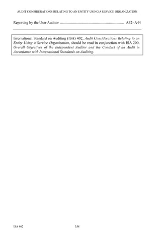 AUDIT CONSIDERATIONS RELATING TO AN ENTITY USING A SERVICE ORGANIZATION
ISA 402 354
Reporting by the User Auditor .................................................................... A42−A44
International Standard on Auditing (ISA) 402, Audit Considerations Relating to an
Entity Using a Service Organization, should be read in conjunction with ISA 200,
Overall Objectives of the Independent Auditor and the Conduct of an Audit in
Accordance with International Standards on Auditing.
 