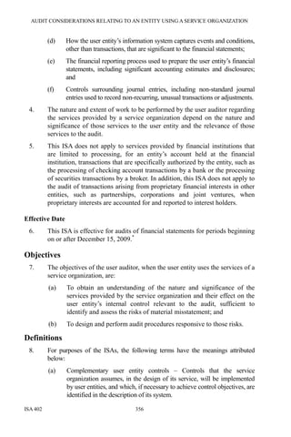 AUDIT CONSIDERATIONS RELATING TO AN ENTITY USING A SERVICE ORGANIZATION
ISA 402 356
(d) How the user entity’s information system captures events and conditions,
other than transactions, that are significant to the financial statements;
(e) The financial reporting process used to prepare the user entity’s financial
statements, including significant accounting estimates and disclosures;
and
(f) Controls surrounding journal entries, including non-standard journal
entries used to record non-recurring, unusual transactions or adjustments.
4. The nature and extent of work to be performed by the user auditor regarding
the services provided by a service organization depend on the nature and
significance of those services to the user entity and the relevance of those
services to the audit.
5. This ISA does not apply to services provided by financial institutions that
are limited to processing, for an entity’s account held at the financial
institution, transactions that are specifically authorized by the entity, such as
the processing of checking account transactions by a bank or the processing
of securities transactions by a broker. In addition, this ISA does not apply to
the audit of transactions arising from proprietary financial interests in other
entities, such as partnerships, corporations and joint ventures, when
proprietary interests are accounted for and reported to interest holders.
Effective Date
6. This ISA is effective for audits of financial statements for periods beginning
on or after December 15, 2009.*
Objectives
7. The objectives of the user auditor, when the user entity uses the services of a
service organization, are:
(a) To obtain an understanding of the nature and significance of the
services provided by the service organization and their effect on the
user entity’s internal control relevant to the audit, sufficient to
identify and assess the risks of material misstatement; and
(b) To design and perform audit procedures responsive to those risks.
Definitions
8. For purposes of the ISAs, the following terms have the meanings attributed
below:
(a) Complementary user entity controls – Controls that the service
organization assumes, in the design of its service, will be implemented
by user entities, and which, if necessary to achieve control objectives, are
identified in the description of its system.
 