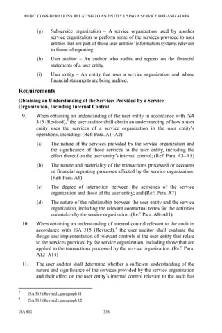 AUDIT CONSIDERATIONS RELATING TO AN ENTITY USING A SERVICE ORGANIZATION
ISA 402 358
(g) Subservice organization – A service organization used by another
service organization to perform some of the services provided to user
entities that are part of those user entities’ information systems relevant
to financial reporting.
(h) User auditor – An auditor who audits and reports on the financial
statements of a user entity.
(i) User entity – An entity that uses a service organization and whose
financial statements are being audited.
Requirements
Obtaining an Understanding of the Services Provided by a Service
Organization, Including Internal Control
9. When obtaining an understanding of the user entity in accordance with ISA
315 (Revised),3
the user auditor shall obtain an understanding of how a user
entity uses the services of a service organization in the user entity’s
operations, including: (Ref: Para. A1–A2)
(a) The nature of the services provided by the service organization and
the significance of those services to the user entity, including the
effect thereof on the user entity’s internal control; (Ref: Para. A3–A5)
(b) The nature and materiality of the transactions processed or accounts
or financial reporting processes affected by the service organization;
(Ref: Para. A6)
(c) The degree of interaction between the activities of the service
organization and those of the user entity; and (Ref: Para. A7)
(d) The nature of the relationship between the user entity and the service
organization, including the relevant contractual terms for the activities
undertaken by the service organization. (Ref: Para. A8–A11)
10. When obtaining an understanding of internal control relevant to the audit in
accordance with ISA 315 (Revised),4
the user auditor shall evaluate the
design and implementation of relevant controls at the user entity that relate
to the services provided by the service organization, including those that are
applied to the transactions processed by the service organization. (Ref: Para.
A12–A14)
11. The user auditor shall determine whether a sufficient understanding of the
nature and significance of the services provided by the service organization
and their effect on the user entity’s internal control relevant to the audit has
3
ISA 315 (Revised), paragraph 11
4
ISA 315 (Revised), paragraph 12
 