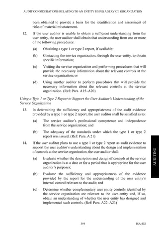 AUDIT CONSIDERATIONS RELATING TO AN ENTITY USING A SERVICE ORGANIZATION
ISA 402359
AUDITING
been obtained to provide a basis for the identification and assessment of
risks of material misstatement.
12. If the user auditor is unable to obtain a sufficient understanding from the
user entity, the user auditor shall obtain that understanding from one or more
of the following procedures:
(a) Obtaining a type 1 or type 2 report, if available;
(b) Contacting the service organization, through the user entity, to obtain
specific information;
(c) Visiting the service organization and performing procedures that will
provide the necessary information about the relevant controls at the
service organization; or
(d) Using another auditor to perform procedures that will provide the
necessary information about the relevant controls at the service
organization. (Ref: Para. A15–A20)
Using a Type 1 or Type 2 Report to Support the User Auditor’s Understanding of the
Service Organization
13. In determining the sufficiency and appropriateness of the audit evidence
provided by a type 1 or type 2 report, the user auditor shall be satisfied as to:
(a) The service auditor’s professional competence and independence
from the service organization; and
(b) The adequacy of the standards under which the type 1 or type 2
report was issued. (Ref: Para. A 21)
14. If the user auditor plans to use a type 1 or type 2 report as audit evidence to
support the user auditor’s understanding about the design and implementation
of controls at the service organization, the user auditor shall:
(a) Evaluate whether the description and design of controls at the service
organization is at a date or for a period that is appropriate for the user
auditor’s purposes;
(b) Evaluate the sufficiency and appropriateness of the evidence
provided by the report for the understanding of the user entity’s
internal control relevant to the audit; and
(c) Determine whether complementary user entity controls identified by
the service organization are relevant to the user entity and, if so,
obtain an understanding of whether the user entity has designed and
implemented such controls. (Ref: Para. A22–A23)
 