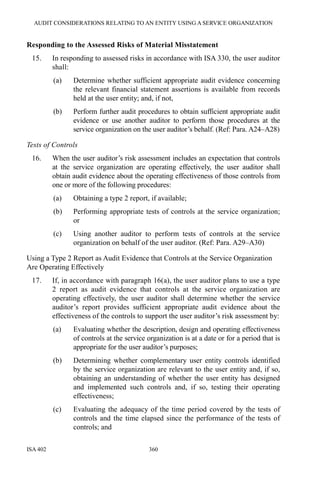 AUDIT CONSIDERATIONS RELATING TO AN ENTITY USING A SERVICE ORGANIZATION
ISA 402 360
Responding to the Assessed Risks of Material Misstatement
15. In responding to assessed risks in accordance with ISA 330, the user auditor
shall:
(a) Determine whether sufficient appropriate audit evidence concerning
the relevant financial statement assertions is available from records
held at the user entity; and, if not,
(b) Perform further audit procedures to obtain sufficient appropriate audit
evidence or use another auditor to perform those procedures at the
service organization on the user auditor’s behalf. (Ref: Para. A24–A28)
Tests of Controls
16. When the user auditor’s risk assessment includes an expectation that controls
at the service organization are operating effectively, the user auditor shall
obtain audit evidence about the operating effectiveness of those controls from
one or more of the following procedures:
(a) Obtaining a type 2 report, if available;
(b) Performing appropriate tests of controls at the service organization;
or
(c) Using another auditor to perform tests of controls at the service
organization on behalf of the user auditor. (Ref: Para. A29–A30)
Using a Type 2 Report as Audit Evidence that Controls at the Service Organization
Are Operating Effectively
17. If, in accordance with paragraph 16(a), the user auditor plans to use a type
2 report as audit evidence that controls at the service organization are
operating effectively, the user auditor shall determine whether the service
auditor’s report provides sufficient appropriate audit evidence about the
effectiveness of the controls to support the user auditor’s risk assessment by:
(a) Evaluating whether the description, design and operating effectiveness
of controls at the service organization is at a date or for a period that is
appropriate for the user auditor’s purposes;
(b) Determining whether complementary user entity controls identified
by the service organization are relevant to the user entity and, if so,
obtaining an understanding of whether the user entity has designed
and implemented such controls and, if so, testing their operating
effectiveness;
(c) Evaluating the adequacy of the time period covered by the tests of
controls and the time elapsed since the performance of the tests of
controls; and
 