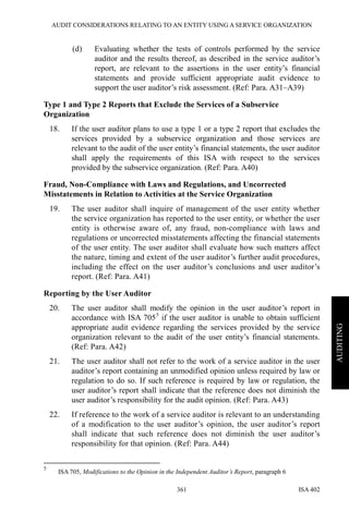 AUDIT CONSIDERATIONS RELATING TO AN ENTITY USING A SERVICE ORGANIZATION
ISA 402361
AUDITING
(d) Evaluating whether the tests of controls performed by the service
auditor and the results thereof, as described in the service auditor’s
report, are relevant to the assertions in the user entity’s financial
statements and provide sufficient appropriate audit evidence to
support the user auditor’s risk assessment. (Ref: Para. A31–A39)
Type 1 and Type 2 Reports that Exclude the Services of a Subservice
Organization
18. If the user auditor plans to use a type 1 or a type 2 report that excludes the
services provided by a subservice organization and those services are
relevant to the audit of the user entity’s financial statements, the user auditor
shall apply the requirements of this ISA with respect to the services
provided by the subservice organization. (Ref: Para. A40)
Fraud, Non-Compliance with Laws and Regulations, and Uncorrected
Misstatements in Relation to Activities at the Service Organization
19. The user auditor shall inquire of management of the user entity whether
the service organization has reported to the user entity, or whether the user
entity is otherwise aware of, any fraud, non-compliance with laws and
regulations or uncorrected misstatements affecting the financial statements
of the user entity. The user auditor shall evaluate how such matters affect
the nature, timing and extent of the user auditor’s further audit procedures,
including the effect on the user auditor’s conclusions and user auditor’s
report. (Ref: Para. A41)
Reporting by the User Auditor
20. The user auditor shall modify the opinion in the user auditor’s report in
accordance with ISA 7055
if the user auditor is unable to obtain sufficient
appropriate audit evidence regarding the services provided by the service
organization relevant to the audit of the user entity’s financial statements.
(Ref: Para. A42)
21. The user auditor shall not refer to the work of a service auditor in the user
auditor’s report containing an unmodified opinion unless required by law or
regulation to do so. If such reference is required by law or regulation, the
user auditor’s report shall indicate that the reference does not diminish the
user auditor’s responsibility for the audit opinion. (Ref: Para. A43)
22. If reference to the work of a service auditor is relevant to an understanding
of a modification to the user auditor’s opinion, the user auditor’s report
shall indicate that such reference does not diminish the user auditor’s
responsibility for that opinion. (Ref: Para. A44)
5
ISA 705, Modifications to the Opinion in the Independent Auditor’s Report, paragraph 6
 