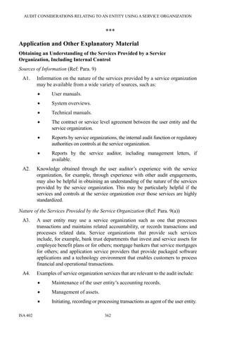 AUDIT CONSIDERATIONS RELATING TO AN ENTITY USING A SERVICE ORGANIZATION
ISA 402 362
***
Application and Other Explanatory Material
Obtaining an Understanding of the Services Provided by a Service
Organization, Including Internal Control
Sources of Information (Ref: Para. 9)
A1. Information on the nature of the services provided by a service organization
may be available from a wide variety of sources, such as:
• User manuals.
• System overviews.
• Technical manuals.
• The contract or service level agreement between the user entity and the
service organization.
• Reports by service organizations, the internal audit function or regulatory
authorities on controls at the service organization.
• Reports by the service auditor, including management letters, if
available.
A2. Knowledge obtained through the user auditor’s experience with the service
organization, for example, through experience with other audit engagements,
may also be helpful in obtaining an understanding of the nature of the services
provided by the service organization. This may be particularly helpful if the
services and controls at the service organization over those services are highly
standardized.
Nature of the Services Provided by the Service Organization (Ref: Para. 9(a))
A3. A user entity may use a service organization such as one that processes
transactions and maintains related accountability, or records transactions and
processes related data. Service organizations that provide such services
include, for example, bank trust departments that invest and service assets for
employee benefit plans or for others; mortgage bankers that service mortgages
for others; and application service providers that provide packaged software
applications and a technology environment that enables customers to process
financial and operational transactions.
A4. Examples of service organization services that are relevant to the audit include:
• Maintenance of the user entity’s accounting records.
• Management of assets.
• Initiating, recording or processing transactions as agent of the user entity.
 
