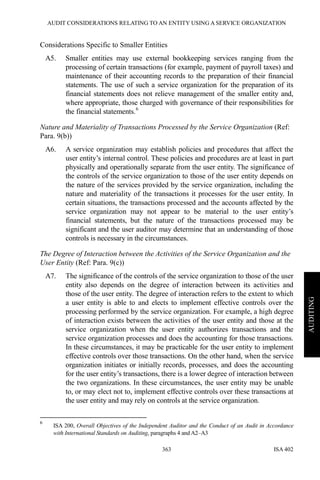 AUDIT CONSIDERATIONS RELATING TO AN ENTITY USING A SERVICE ORGANIZATION
ISA 402363
AUDITING
Considerations Specific to Smaller Entities
A5. Smaller entities may use external bookkeeping services ranging from the
processing of certain transactions (for example, payment of payroll taxes) and
maintenance of their accounting records to the preparation of their financial
statements. The use of such a service organization for the preparation of its
financial statements does not relieve management of the smaller entity and,
where appropriate, those charged with governance of their responsibilities for
the financial statements.6
Nature and Materiality of Transactions Processed by the Service Organization (Ref:
Para. 9(b))
A6. A service organization may establish policies and procedures that affect the
user entity’s internal control. These policies and procedures are at least in part
physically and operationally separate from the user entity. The significance of
the controls of the service organization to those of the user entity depends on
the nature of the services provided by the service organization, including the
nature and materiality of the transactions it processes for the user entity. In
certain situations, the transactions processed and the accounts affected by the
service organization may not appear to be material to the user entity’s
financial statements, but the nature of the transactions processed may be
significant and the user auditor may determine that an understanding of those
controls is necessary in the circumstances.
The Degree of Interaction between the Activities of the Service Organization and the
User Entity (Ref: Para. 9(c))
A7. The significance of the controls of the service organization to those of the user
entity also depends on the degree of interaction between its activities and
those of the user entity. The degree of interaction refers to the extent to which
a user entity is able to and elects to implement effective controls over the
processing performed by the service organization. For example, a high degree
of interaction exists between the activities of the user entity and those at the
service organization when the user entity authorizes transactions and the
service organization processes and does the accounting for those transactions.
In these circumstances, it may be practicable for the user entity to implement
effective controls over those transactions. On the other hand, when the service
organization initiates or initially records, processes, and does the accounting
for the user entity’s transactions, there is a lower degree of interaction between
the two organizations. In these circumstances, the user entity may be unable
to, or may elect not to, implement effective controls over these transactions at
the user entity and may rely on controls at the service organization.
6
ISA 200, Overall Objectives of the Independent Auditor and the Conduct of an Audit in Accordance
with International Standards on Auditing, paragraphs 4 and A2–A3
 