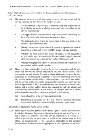 AUDIT CONSIDERATIONS RELATING TO AN ENTITY USING A SERVICE ORGANIZATION
ISA 402 364
Nature of the Relationship between the User Entity and the Service Organization
(Ref: Para. 9(d))
A8. The contract or service level agreement between the user entity and the
service organization may provide for matters such as:
• The information to be provided to the user entity and responsibilities
for initiating transactions relating to the activities undertaken by the
service organization;
• The application of requirements of regulatory bodies concerning the
form of records to be maintained, or access to them;
• The indemnification, if any, to be provided to the user entity in the
event of a performance failure;
• Whether the service organization will provide a report on its controls
and, if so, whether such report would be a type 1 or type 2 report;
• Whether the user auditor has rights of access to the accounting
records of the user entity maintained by the service organization and
other information necessary for the conduct of the audit; and
• Whether the agreement allows for direct communication between the
user auditor and the service auditor.
A9. There is a direct relationship between the service organization and the user
entity and between the service organization and the service auditor. These
relationships do not necessarily create a direct relationship between the user
auditor and the service auditor. When there is no direct relationship between the
user auditor and the service auditor, communications between the user auditor
and the service auditor are usually conducted through the user entity and the
service organization. A direct relationship may also be created between a user
auditor and a service auditor, taking into account the relevant ethical and
confidentiality considerations. A user auditor, for example, may use a service
auditor to perform procedures on the user auditor’s behalf, such as:
(a) Tests of controls at the service organization; or
(b) Substantive procedures on the user entity’s financial statement
transactions and balances maintained by a service organization.
Considerations Specific to Public Sector Entities
A10. Public sector auditors generally have broad rights of access established by
legislation. However, there may be situations where such rights of access are
not available, for example, when the service organization is located in a
different jurisdiction. In such cases, a public sector auditor may need to
obtain an understanding of the legislation applicable in the different
jurisdiction to determine whether appropriate access rights can be obtained.
 