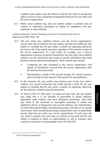 AUDIT CONSIDERATIONS RELATING TO AN ENTITY USING A SERVICE ORGANIZATION
ISA 402365
AUDITING
A public sector auditor may also obtain or ask the user entity to incorporate
rights of access in any contractual arrangements between the user entity and
the service organization.
A11. Public sector auditors may also use another auditor to perform tests of
controls or substantive procedures in relation to compliance with law,
regulation or other authority.
Understanding the Controls Relating to Services Provided by the Service
Organization (Ref: Para. 10)
A12. The user entity may establish controls over the service organization’s
services that may be tested by the user auditor and that may enable the user
auditor to conclude that the user entity’s controls are operating effectively
for some or all of the related assertions, regardless of the controls in place at
the service organization. If a user entity, for example, uses a service
organization to process its payroll transactions, the user entity may establish
controls over the submission and receipt of payroll information that could
prevent or detect material misstatements. These controls may include:
• Comparing the data submitted to the service organization with
reports of information received from the service organization after
the data has been processed.
• Recomputing a sample of the payroll amounts for clerical accuracy
and reviewing the total amount of the payroll for reasonableness.
A13. In this situation, the user auditor may perform tests of the user entity’s
controls over payroll processing that would provide a basis for the user
auditor to conclude that the user entity’s controls are operating effectively
for the assertions related to payroll transactions.
A14. As noted in ISA 315 (Revised),7
in respect of some risks, the user auditor
may judge that it is not possible or practicable to obtain sufficient
appropriate audit evidence only from substantive procedures. Such risks
may relate to the inaccurate or incomplete recording of routine and
significant classes of transactions and account balances, the characteristics
of which often permit highly automated processing with little or no manual
intervention. Such automated processing characteristics may be particularly
present when the user entity uses service organizations. In such cases, the
user entity’s controls over such risks are relevant to the audit and the user
auditor is required to obtain an understanding of, and to evaluate, such
controls in accordance with paragraphs 9 and 10 of this ISA.
7
ISA 315 (Revised), paragraph 30
 
