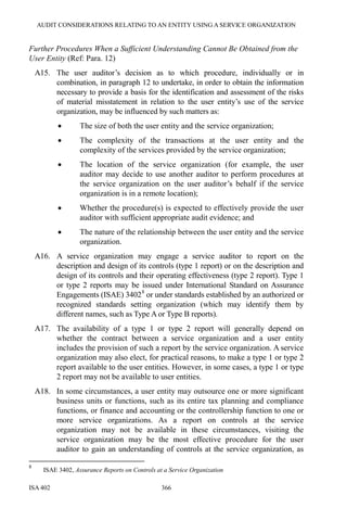 AUDIT CONSIDERATIONS RELATING TO AN ENTITY USING A SERVICE ORGANIZATION
ISA 402 366
Further Procedures When a Sufficient Understanding Cannot Be Obtained from the
User Entity (Ref: Para. 12)
A15. The user auditor’s decision as to which procedure, individually or in
combination, in paragraph 12 to undertake, in order to obtain the information
necessary to provide a basis for the identification and assessment of the risks
of material misstatement in relation to the user entity’s use of the service
organization, may be influenced by such matters as:
• The size of both the user entity and the service organization;
• The complexity of the transactions at the user entity and the
complexity of the services provided by the service organization;
• The location of the service organization (for example, the user
auditor may decide to use another auditor to perform procedures at
the service organization on the user auditor’s behalf if the service
organization is in a remote location);
• Whether the procedure(s) is expected to effectively provide the user
auditor with sufficient appropriate audit evidence; and
• The nature of the relationship between the user entity and the service
organization.
A16. A service organization may engage a service auditor to report on the
description and design of its controls (type 1 report) or on the description and
design of its controls and their operating effectiveness (type 2 report). Type 1
or type 2 reports may be issued under International Standard on Assurance
Engagements (ISAE) 34028
or under standards established by an authorized or
recognized standards setting organization (which may identify them by
different names, such as Type A or Type B reports).
A17. The availability of a type 1 or type 2 report will generally depend on
whether the contract between a service organization and a user entity
includes the provision of such a report by the service organization. A service
organization may also elect, for practical reasons, to make a type 1 or type 2
report available to the user entities. However, in some cases, a type 1 or type
2 report may not be available to user entities.
A18. In some circumstances, a user entity may outsource one or more significant
business units or functions, such as its entire tax planning and compliance
functions, or finance and accounting or the controllership function to one or
more service organizations. As a report on controls at the service
organization may not be available in these circumstances, visiting the
service organization may be the most effective procedure for the user
auditor to gain an understanding of controls at the service organization, as
8
ISAE 3402, Assurance Reports on Controls at a Service Organization
 