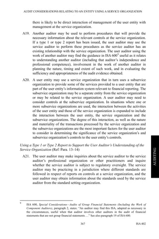 AUDIT CONSIDERATIONS RELATING TO AN ENTITY USING A SERVICE ORGANIZATION
ISA 402367
AUDITING
there is likely to be direct interaction of management of the user entity with
management at the service organization.
A19. Another auditor may be used to perform procedures that will provide the
necessary information about the relevant controls at the service organization.
If a type 1 or type 2 report has been issued, the user auditor may use the
service auditor to perform these procedures as the service auditor has an
existing relationship with the service organization. The user auditor using the
work of another auditor may find the guidance in ISA 6009
useful as it relates
to understanding another auditor (including that auditor’s independence and
professional competence), involvement in the work of another auditor in
planning the nature, timing and extent of such work, and in evaluating the
sufficiency and appropriateness of the audit evidence obtained.
A20. A user entity may use a service organization that in turn uses a subservice
organization to provide some of the services provided to a user entity that are
part of the user entity’s information system relevant to financial reporting. The
subservice organization may be a separate entity from the service organization
or may be related to the service organization. A user auditor may need to
consider controls at the subservice organization. In situations where one or
more subservice organizations are used, the interaction between the activities
of the user entity and those of the service organization is expanded to include
the interaction between the user entity, the service organization and the
subservice organizations. The degree of this interaction, as well as the nature
and materiality of the transactions processed by the service organization and
the subservice organizations are the most important factors for the user auditor
to consider in determining the significance of the service organization’s and
subservice organization’s controls to the user entity’s controls.
Using a Type 1 or Type 2 Report to Support the User Auditor’s Understanding of the
Service Organization (Ref: Para. 13–14)
A21. The user auditor may make inquiries about the service auditor to the service
auditor’s professional organization or other practitioners and inquire
whether the service auditor is subject to regulatory oversight. The service
auditor may be practicing in a jurisdiction where different standards are
followed in respect of reports on controls at a service organization, and the
user auditor may obtain information about the standards used by the service
auditor from the standard setting organization.
9
ISA 600, Special Considerations—Audits of Group Financial Statements (Including the Work of
Component Auditors), paragraph 2, states: “An auditor may find this ISA, adapted as necessary in
the circumstances, useful when that auditor involves other auditors in the audit of financial
statements that are not group financial statements …” See also paragraph 19 of ISA 600.
 