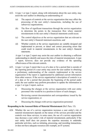 AUDIT CONSIDERATIONS RELATING TO AN ENTITY USING A SERVICE ORGANIZATION
ISA 402 368
A22. A type 1 or type 2 report, along with information about the user entity, may
assist the user auditor in obtaining an understanding of:
(a) The aspects of controls at the service organization that may affect the
processing of the user entity’s transactions, including the use of
subservice organizations;
(b) The flow of significant transactions through the service organization
to determine the points in the transaction flow where material
misstatements in the user entity’s financial statements could occur;
(c) The control objectives at the service organization that are relevant to
the user entity’s financial statement assertions; and
(d) Whether controls at the service organization are suitably designed and
implemented to prevent, or detect and correct processing errors that
could result in material misstatements in the user entity’s financial
statements.
A type 1 or type 2 report may assist the user auditor in obtaining a sufficient
understanding to identify and assess the risks of material misstatement. A type
1 report, however, does not provide any evidence of the operating
effectiveness of the relevant controls.
A23. A type 1 or type 2 report that is as of a date or for a period that is outside of
the reporting period of a user entity may assist the user auditor in obtaining
a preliminary understanding of the controls implemented at the service
organization if the report is supplemented by additional current information
from other sources. If the service organization’s description of controls is as
of a date or for a period that precedes the beginning of the period under
audit, the user auditor may perform procedures to update the information in
a type 1 or type 2 report, such as:
• Discussing the changes at the service organization with user entity
personnel who would be in a position to know of such changes;
• Reviewing current documentation and correspondence issued by the
service organization; or
• Discussing the changes with service organization personnel.
Responding to the Assessed Risks of Material Misstatement (Ref: Para. 15)
A24. Whether the use of a service organization increases a user entity’s risk of
material misstatement depends on the nature of the services provided and the
controls over these services; in some cases, the use of a service organization
may decrease a user entity’s risk of material misstatement, particularly if the
user entity itself does not possess the expertise necessary to undertake
particular activities, such as initiating, processing, and recording transactions,
or does not have adequate resources (for example, an IT system).
 