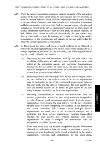 AUDIT CONSIDERATIONS RELATING TO AN ENTITY USING A SERVICE ORGANIZATION
ISA 402369
AUDITING
A25. When the service organization maintains material elements of the accounting
records of the user entity, direct access to those records may be necessary in
order for the user auditor to obtain sufficient appropriate audit evidence relating
to the operations of controls over those records or to substantiate transactions
and balances recorded in them, or both. Such access may involve either physical
inspection of records at the service organization’s premises or interrogation of
records maintained electronically from the user entity or another location, or
both. Where direct access is achieved electronically, the user auditor may
thereby obtain evidence as to the adequacy of controls operated by the service
organization over the completeness and integrity of the user entity’s data for
which the service organization is responsible.
A26. In determining the nature and extent of audit evidence to be obtained in
relation to balances representing assets held or transactions undertaken by a
service organization on behalf of the user entity, the following procedures
may be considered by the user auditor:
(a) Inspecting records and documents held by the user entity: the
reliability of this source of evidence is determined by the nature and
extent of the accounting records and supporting documentation
retained by the user entity. In some cases, the user entity may not
maintain independent detailed records or documentation of specific
transactions undertaken on its behalf.
(b) Inspecting records and documents held by the service organization:
the user auditor’s access to the records of the service organization
may be established as part of the contractual arrangements between
the user entity and the service organization. The user auditor may
also use another auditor, on its behalf, to gain access to the user
entity’s records maintained by the service organization.
(c) Obtaining confirmations of balances and transactions from the
service organization: where the user entity maintains independent
records of balances and transactions, confirmation from the service
organization corroborating the user entity’s records may constitute
reliable audit evidence concerning the existence of the transactions
and assets concerned. For example, when multiple service
organizations are used, such as an investment manager and a
custodian, and these service organizations maintain independent
records, the user auditor may confirm balances with these
organizations in order to compare this information with the
independent records of the user entity.
If the user entity does not maintain independent records, information
obtained in confirmations from the service organization is merely a
statement of what is reflected in the records maintained by the service
organization. Therefore, such confirmations do not, taken alone,
 