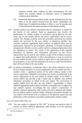 AUDIT CONSIDERATIONS RELATING TO AN ENTITY USING A SERVICE ORGANIZATION
ISA 402 370
constitute reliable audit evidence. In these circumstances, the user
auditor may consider whether an alternative source of independent
evidence can be identified.
(d) Performing analytical procedures on the records maintained by the user
entity or on the reports received from the service organization: the
effectiveness of analytical procedures is likely to vary by assertion and
will be affected by the extent and detail of information available.
A27. Another auditor may perform procedures that are substantive in nature for
the benefit of user auditors. Such an engagement may involve the
performance, by another auditor, of procedures agreed upon by the user
entity and its user auditor and by the service organization and its service
auditor. The findings resulting from the procedures performed by another
auditor are reviewed by the user auditor to determine whether they
constitute sufficient appropriate audit evidence. In addition, there may be
requirements imposed by governmental authorities or through contractual
arrangements whereby a service auditor performs designated procedures that
are substantive in nature. The results of the application of the required
procedures to balances and transactions processed by the service
organization may be used by user auditors as part of the evidence necessary
to support their audit opinions. In these circumstances, it may be useful for
the user auditor and the service auditor to agree, prior to the performance of
the procedures, to the audit documentation or access to audit documentation
that will be provided to the user auditor.
A28. In certain circumstances, in particular when a user entity outsources some or
all of its finance function to a service organization, the user auditor may face a
situation where a significant portion of the audit evidence resides at the
service organization. Substantive procedures may need to be performed at the
service organization by the user auditor or another auditor on its behalf. A
service auditor may provide a type 2 report and, in addition, may perform
substantive procedures on behalf of the user auditor. The involvement of
another auditor does not alter the user auditor’s responsibility to obtain
sufficient appropriate audit evidence to afford a reasonable basis to support the
user auditor’s opinion. Accordingly, the user auditor’s consideration of
whether sufficient appropriate audit evidence has been obtained and whether
the user auditor needs to perform further substantive procedures includes the
user auditor’s involvement with, or evidence of, the direction, supervision and
performance of the substantive procedures performed by another auditor.
Tests of Controls (Ref: Para. 16)
A29. The user auditor is required by ISA 33010
to design and perform tests of
controls to obtain sufficient appropriate audit evidence as to the operating
10
ISA 330, paragraph 8
 