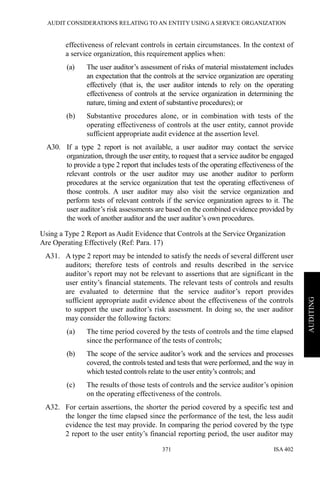 AUDIT CONSIDERATIONS RELATING TO AN ENTITY USING A SERVICE ORGANIZATION
ISA 402371
AUDITING
effectiveness of relevant controls in certain circumstances. In the context of
a service organization, this requirement applies when:
(a) The user auditor’s assessment of risks of material misstatement includes
an expectation that the controls at the service organization are operating
effectively (that is, the user auditor intends to rely on the operating
effectiveness of controls at the service organization in determining the
nature, timing and extent of substantive procedures); or
(b) Substantive procedures alone, or in combination with tests of the
operating effectiveness of controls at the user entity, cannot provide
sufficient appropriate audit evidence at the assertion level.
A30. If a type 2 report is not available, a user auditor may contact the service
organization, through the user entity, to request that a service auditor be engaged
to provide a type 2 report that includes tests of the operating effectiveness of the
relevant controls or the user auditor may use another auditor to perform
procedures at the service organization that test the operating effectiveness of
those controls. A user auditor may also visit the service organization and
perform tests of relevant controls if the service organization agrees to it. The
user auditor’s risk assessments are based on the combined evidence provided by
the work of another auditor and the user auditor’s own procedures.
Using a Type 2 Report as Audit Evidence that Controls at the Service Organization
Are Operating Effectively (Ref: Para. 17)
A31. A type 2 report may be intended to satisfy the needs of several different user
auditors; therefore tests of controls and results described in the service
auditor’s report may not be relevant to assertions that are significant in the
user entity’s financial statements. The relevant tests of controls and results
are evaluated to determine that the service auditor’s report provides
sufficient appropriate audit evidence about the effectiveness of the controls
to support the user auditor’s risk assessment. In doing so, the user auditor
may consider the following factors:
(a) The time period covered by the tests of controls and the time elapsed
since the performance of the tests of controls;
(b) The scope of the service auditor’s work and the services and processes
covered, the controls tested and tests that were performed, and the way in
which tested controls relate to the user entity’s controls; and
(c) The results of those tests of controls and the service auditor’s opinion
on the operating effectiveness of the controls.
A32. For certain assertions, the shorter the period covered by a specific test and
the longer the time elapsed since the performance of the test, the less audit
evidence the test may provide. In comparing the period covered by the type
2 report to the user entity’s financial reporting period, the user auditor may
 