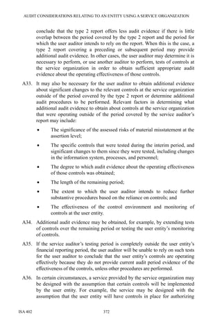 AUDIT CONSIDERATIONS RELATING TO AN ENTITY USING A SERVICE ORGANIZATION
ISA 402 372
conclude that the type 2 report offers less audit evidence if there is little
overlap between the period covered by the type 2 report and the period for
which the user auditor intends to rely on the report. When this is the case, a
type 2 report covering a preceding or subsequent period may provide
additional audit evidence. In other cases, the user auditor may determine it is
necessary to perform, or use another auditor to perform, tests of controls at
the service organization in order to obtain sufficient appropriate audit
evidence about the operating effectiveness of those controls.
A33. It may also be necessary for the user auditor to obtain additional evidence
about significant changes to the relevant controls at the service organization
outside of the period covered by the type 2 report or determine additional
audit procedures to be performed. Relevant factors in determining what
additional audit evidence to obtain about controls at the service organization
that were operating outside of the period covered by the service auditor’s
report may include:
• The significance of the assessed risks of material misstatement at the
assertion level;
• The specific controls that were tested during the interim period, and
significant changes to them since they were tested, including changes
in the information system, processes, and personnel;
• The degree to which audit evidence about the operating effectiveness
of those controls was obtained;
• The length of the remaining period;
• The extent to which the user auditor intends to reduce further
substantive procedures based on the reliance on controls; and
• The effectiveness of the control environment and monitoring of
controls at the user entity.
A34. Additional audit evidence may be obtained, for example, by extending tests
of controls over the remaining period or testing the user entity’s monitoring
of controls.
A35. If the service auditor’s testing period is completely outside the user entity’s
financial reporting period, the user auditor will be unable to rely on such tests
for the user auditor to conclude that the user entity’s controls are operating
effectively because they do not provide current audit period evidence of the
effectiveness of the controls, unless other procedures are performed.
A36. In certain circumstances, a service provided by the service organization may
be designed with the assumption that certain controls will be implemented
by the user entity. For example, the service may be designed with the
assumption that the user entity will have controls in place for authorizing
 