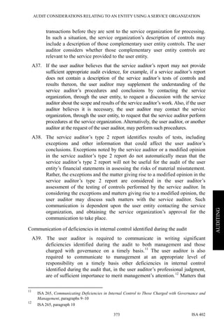 AUDIT CONSIDERATIONS RELATING TO AN ENTITY USING A SERVICE ORGANIZATION
ISA 402373
AUDITING
transactions before they are sent to the service organization for processing.
In such a situation, the service organization’s description of controls may
include a description of those complementary user entity controls. The user
auditor considers whether those complementary user entity controls are
relevant to the service provided to the user entity.
A37. If the user auditor believes that the service auditor’s report may not provide
sufficient appropriate audit evidence, for example, if a service auditor’s report
does not contain a description of the service auditor’s tests of controls and
results thereon, the user auditor may supplement the understanding of the
service auditor’s procedures and conclusions by contacting the service
organization, through the user entity, to request a discussion with the service
auditor about the scope and results of the service auditor’s work. Also, if the user
auditor believes it is necessary, the user auditor may contact the service
organization, through the user entity, to request that the service auditor perform
procedures at the service organization. Alternatively, the user auditor, or another
auditor at the request of the user auditor, may perform such procedures.
A38. The service auditor’s type 2 report identifies results of tests, including
exceptions and other information that could affect the user auditor’s
conclusions. Exceptions noted by the service auditor or a modified opinion
in the service auditor’s type 2 report do not automatically mean that the
service auditor’s type 2 report will not be useful for the audit of the user
entity’s financial statements in assessing the risks of material misstatement.
Rather, the exceptions and the matter giving rise to a modified opinion in the
service auditor’s type 2 report are considered in the user auditor’s
assessment of the testing of controls performed by the service auditor. In
considering the exceptions and matters giving rise to a modified opinion, the
user auditor may discuss such matters with the service auditor. Such
communication is dependent upon the user entity contacting the service
organization, and obtaining the service organization’s approval for the
communication to take place.
Communication of deficiencies in internal control identified during the audit
A39. The user auditor is required to communicate in writing significant
deficiencies identified during the audit to both management and those
charged with governance on a timely basis.11
The user auditor is also
required to communicate to management at an appropriate level of
responsibility on a timely basis other deficiencies in internal control
identified during the audit that, in the user auditor’s professional judgment,
are of sufficient importance to merit management’s attention.12
Matters that
11
ISA 265, Communicating Deficiencies in Internal Control to Those Charged with Governance and
Management, paragraphs 9–10
12
ISA 265, paragraph 10
 