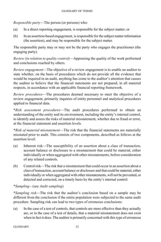 GLOSSARY OF TERMS
GLOSSARY 32
Responsible party—The person (or persons) who:
(a) In a direct reporting engagement, is responsible for the subject matter; or
(b) In an assertion-based engagement, is responsible for thesubject matterinformation
(the assertion), and may be responsible for the subject matter.
The responsible party may or may not be the party who engages the practitioner (the
engaging party).
Review (in relation to quality control)—Appraising the quality of the work performed
and conclusions reached by others.
Review engagement—The objective of a review engagement is to enable an auditor to
state whether, on the basis of procedures which do not provide all the evidence that
would be required in an audit, anything has come to the auditor’s attention that causes
the auditor to believe that the financial statements are not prepared, in all material
respects, in accordance with an applicable financial reporting framework.
Review procedures—The procedures deemed necessary to meet the objective of a
review engagement, primarily inquiries of entity personnel and analytical procedures
applied to financial data.
*Risk assessment procedures—The audit procedures performed to obtain an
understanding of the entity and its environment, including the entity’s internal control,
to identify and assess the risks of material misstatement, whether due to fraud or error,
at the financial statement and assertion levels.
*Risk of material misstatement—The risk that the financial statements are materially
misstated prior to audit. This consists of two components, described as follows at the
assertion level:
(a) Inherent risk—The susceptibility of an assertion about a class of transaction,
account balance or disclosure to a misstatement that could be material, either
individually or when aggregated with other misstatements, before consideration
of any related controls.
(b) Control risk—The risk that a misstatement that could occur in an assertion about a
class of transaction, account balance or disclosure and thatcould be material,either
individually or when aggregated with other misstatements, will notbeprevented,or
detected and corrected, on a timely basis by the entity’s internal control.
*Sampling—(see Audit sampling)
*Sampling risk—The risk that the auditor’s conclusion based on a sample may be
different from the conclusion if the entire population were subjected to the same audit
procedure. Sampling risk can lead to two types of erroneous conclusions:
(a) In the case of a test of controls, that controls are more effective than they actually
are, or in the case of a test of details, that a material misstatement does not exist
when in fact it does. The auditor is primarily concerned with this type of erroneous
 