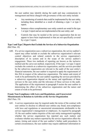 AUDIT CONSIDERATIONS RELATING TO AN ENTITY USING A SERVICE ORGANIZATION
ISA 402 374
the user auditor may identify during the audit and may communicate to
management and those charged with governance of the user entity include:
• Any monitoring of controls that could be implemented by the user entity,
including those identified as a result of obtaining a type 1 or type 2
report;
• Instances where complementary user entity controls are noted in the type
1 or type 2 report and are not implemented at the user entity; and
• Controls that may be needed at the service organization that do not
appear to have been implemented or that are not specifically covered
by a type 2 report.
Type 1 and Type 2 Reports that Exclude the Services of a Subservice Organization
(Ref: Para. 18)
A40. If a service organization uses a subservice organization, the service auditor’s
report may either include or exclude the subservice organization’s relevant
control objectives and related controls in the service organization’s
description of its system and in the scope of the service auditor’s
engagement. These two methods of reporting are known as the inclusive
method and the carve-out method, respectively. If the type 1 or type 2 report
excludes the controls at a subservice organization, and the services provided
by the subservice organization are relevant to the audit of the user entity’s
financial statements, the user auditor is required to apply the requirements of
this ISA in respect of the subservice organization. The nature and extent of
work to be performed by the user auditor regarding the services provided by
a subservice organization depend on the nature and significance of those
services to the user entity and the relevance of those services to the audit.
The application of the requirement in paragraph 9 assists the user auditor in
determining the effect of the subservice organization and the nature and
extent of work to be performed.
Fraud, Non-Compliance with Laws and Regulations, and Uncorrected
Misstatements in Relation to Activities at the Service Organization
(Ref: Para. 19)
A41. A service organization may be required under the terms of the contract with
user entities to disclose to affected user entities any fraud, non-compliance
with laws and regulations or uncorrected misstatements attributable to the
service organization’s management or employees. As required by paragraph
19, the user auditor makes inquiries of the user entity management regarding
whether the service organization has reported any such matters and
evaluates whether any matters reported by the service organization affect the
nature, timing and extent of the user auditor’s further audit procedures. In
certain circumstances, the user auditor may require additional information to
 