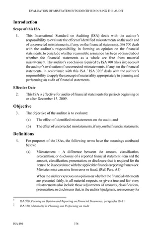EVALUATION OF MISSTATEMENTS IDENTIFIED DURING THE AUDIT
ISA 450 378
Introduction
Scope of this ISA
1. This International Standard on Auditing (ISA) deals with the auditor’s
responsibility to evaluate the effect of identified misstatements on the audit and
of uncorrected misstatements, if any, on the financial statements. ISA700 deals
with the auditor’s responsibility, in forming an opinion on the financial
statements, to conclude whether reasonable assurance has been obtained about
whether the financial statements as a whole are free from material
misstatement. The auditor’s conclusion required by ISA700 takes into account
the auditor’s evaluation of uncorrected misstatements, if any, on the financial
statements, in accordance with this ISA.1
ISA 3202
deals with the auditor’s
responsibility to apply the concept of materiality appropriately in planning and
performing an audit of financial statements.
Effective Date
2. This ISAis effective for audits of financial statements for periods beginning on
or after December 15, 2009.
Objective
3. The objective of the auditor is to evaluate:
(a) The effect of identified misstatements on the audit; and
(b) Theeffectof uncorrected misstatements, ifany, onthe financialstatements.
Definitions
4. For purposes of the ISAs, the following terms have the meanings attributed
below:
(a) Misstatement – A difference between the amount, classification,
presentation, or disclosure of a reported financial statement item and the
amount, classification, presentation, or disclosure that is required for the
itemto be in accordance with the applicable financial reportingframework.
Misstatements can arise from error or fraud. (Ref: Para. A1)
When theauditor expresses anopinionon whether the financial statements
are presented fairly, in all material respects, or give a true and fair view,
misstatements also include those adjustments of amounts, classifications,
presentation, ordisclosures that, in theauditor’sjudgment,arenecessaryfor
1
ISA 700, Forming an Opinion and Reporting on Financial Statements, paragraphs 10–11
2
ISA 320, Materiality in Planning and Performing an Audit
 