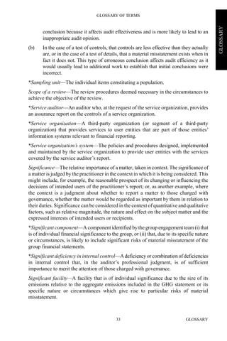 GLOSSARY OF TERMS
GLOSSARY33
GLOSSARY
conclusion because it affects audit effectiveness and is more likely to lead to an
inappropriate audit opinion.
(b) In the case of a test of controls, that controls are less effective than they actually
are, or in the case of a test of details, that a material misstatement exists when in
fact it does not. This type of erroneous conclusion affects audit efficiency as it
would usually lead to additional work to establish that initial conclusions were
incorrect.
*Sampling unit—The individual items constituting a population.
Scope of a review—The review procedures deemed necessary in the circumstances to
achieve the objective of the review.
*Service auditor—An auditor who, at the request of the service organization, provides
an assurance report on the controls of a service organization.
*Service organization—A third-party organization (or segment of a third-party
organization) that provides services to user entities that are part of those entities’
information systems relevant to financial reporting.
*Service organization’s system—The policies and procedures designed, implemented
and maintained by the service organization to provide user entities with the services
covered by the service auditor’s report.
Significance—The relative importance of a matter, taken in context. The significance of
a matter is judged by the practitioner in the context in which it is being considered. This
might include, for example, the reasonable prospect of its changing or influencing the
decisions of intended users of the practitioner’s report; or, as another example, where
the context is a judgment about whether to report a matter to those charged with
governance, whether the matter would be regarded as important by them in relation to
their duties. Significance can be considered in the context of quantitative and qualitative
factors, such as relative magnitude, the nature and effect on the subject matter and the
expressed interests of intended users or recipients.
*Significant component—A component identified by the group engagement team(i) that
is of individual financial significance to the group, or (ii) that, due to its specific nature
or circumstances, is likely to include significant risks of material misstatement of the
group financial statements.
*Significant deficiency in internal control—A deficiency or combination of deficiencies
in internal control that, in the auditor’s professional judgment, is of sufficient
importance to merit the attention of those charged with governance.
Significant facility—A facility that is of individual significance due to the size of its
emissions relative to the aggregate emissions included in the GHG statement or its
specific nature or circumstances which give rise to particular risks of material
misstatement.
 