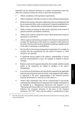 EVALUATION OF MISSTATEMENTS IDENTIFIED DURING THE AUDIT
ISA 450385
AUDITING
materiality for the financial statements as a whole. Circumstances that may
affect the evaluation include the extent to which the misstatement:
• Affects compliance with regulatory requirements;
• Affects compliance withdebt covenantsor othercontractualrequirements;
• Relatesto the incorrect selection orapplicationofan accountingpolicythat
has an immaterial effect on the current period’s financial statements but is
likely to have a material effect on future periods’financial statements;
• Masks a change in earnings or other trends, especially in the context of
general economic and industry conditions;
• Affects ratios used to evaluate the entity’s financial position, results of
operations or cash flows;
• Affects segment information presented in the financial statements (for
example, the significance of the matter to a segment or other portion of
the entity’s business that has been identified as playing a significant role
in the entity’s operations or profitability);
• Has the effect of increasing management compensation, for example, by
ensuring that the requirements for the award of bonuses or other
incentives are satisfied;
• Is significant having regard to the auditor’s understanding of known
previous communications to users, for example, in relation to forecast
earnings;
• Relatesto items involvingparticularparties(for example, whetherexternal
parties to the transaction are related to members of the entity’s
management);
• Is an omission of information not specifically required by the applicable
financial reporting framework but which, in the judgment of the auditor,
is important to the users’ understanding of the financial position,
financial performance or cash flows of the entity; or
• Affects other information that will be communicated in documents
containing the audited financial statements (for example, information to
be included in a “Management Discussion and Analysis” or an
“Operating and Financial Review”) that may reasonably be expected to
influence the economic decisions of the users of the financial
statements. ISA 72012
deals with the auditor’s consideration of other
12
ISA720, The Auditor’s Responsibilities Relating to Other Information in Documents Containing Audited
Financial Statements
 