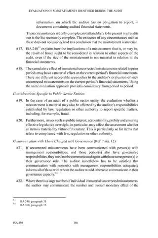 EVALUATION OF MISSTATEMENTS IDENTIFIED DURING THE AUDIT
ISA 450 386
information, on which the auditor has no obligation to report, in
documents containing audited financial statements.
Thesecircumstances areonly examples; not all are likely to bepresent inall audits
nor is the list necessarily complete. The existence of any circumstances such as
these does not necessarily lead to a conclusion that the misstatement is material.
A17. ISA 24013
explains how the implications of a misstatement that is, or may be,
the result of fraud ought to be considered in relation to other aspects of the
audit, even if the size of the misstatement is not material in relation to the
financial statements.
A18. The cumulative effect of immaterial uncorrected misstatements related to prior
periods may have a material effect on the current period’s financial statements.
There are different acceptable approaches to the auditor’s evaluation of such
uncorrected misstatements on the current period’s financial statements. Using
the same evaluation approach provides consistency from period to period.
Considerations Specific to Public Sector Entities
A19. In the case of an audit of a public sector entity, the evaluation whether a
misstatement is material may also be affected by the auditor’s responsibilities
established by law, regulation or other authority to report specific matters,
including, for example, fraud.
A20. Furthermore, issues such as public interest, accountability, probity and ensuring
effective legislative oversight, in particular, may affect the assessment whether
an item is material by virtue of its nature. This is particularly so for items that
relate to compliance with law, regulation or other authority.
Communication with Those Charged with Governance (Ref: Para. 12)
A21. If uncorrected misstatements have been communicated with person(s) with
management responsibilities, and those person(s) also have governance
responsibilities, they need not be communicated again withthosesameperson(s)in
their governance role. The auditor nonetheless has to be satisfied that
communication with person(s) with management responsibilities adequately
informs all of those with whom the auditor would otherwise communicate in their
governance capacity.14
A22. Where there is a large numberofindividual immaterial uncorrectedmisstatements,
the auditor may communicate the number and overall monetary effect of the
13
ISA 240, paragraph 35
14
ISA 260, paragraph 13
 