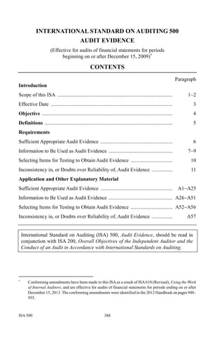 ISA 500 388
INTERNATIONAL STANDARD ON AUDITING 500
AUDIT EVIDENCE
(Effective for audits of financial statements for periods
beginning on or after December 15, 2009)∗
CONTENTS
Paragraph
Introduction
Scope of this ISA ........................................................................................ 1−2
Effective Date ............................................................................................. 3
Objective .................................................................................................... 4
Definitions .................................................................................................. 5
Requirements
Sufficient Appropriate Audit Evidence ....................................................... 6
Information to Be Used as Audit Evidence ................................................. 7−9
Selecting Items for Testing to Obtain Audit Evidence ................................ 10
Inconsistency in, or Doubts over Reliability of, Audit Evidence ................ 11
Application and Other Explanatory Material
Sufficient Appropriate Audit Evidence ....................................................... A1−A25
Information to Be Used as Audit Evidence ................................................. A26−A51
Selecting Items for Testing to Obtain Audit Evidence ................................ A52−A56
Inconsistency in, or Doubts over Reliability of, Audit Evidence ................ A57
International Standard on Auditing (ISA) 500, Audit Evidence, should be read in
conjunction with ISA 200, Overall Objectives of the Independent Auditor and the
Conduct of an Audit in Accordance with International Standards on Auditing.
∗
Conforming amendments have been made to this ISAas a result of ISA610 (Revised), Using the Work
of Internal Auditors, and are effective for audits of financial statements for periods ending on or after
December 15, 2013. The conforming amendments were identified in the 2012 Handbook on pages 948–
955.
 