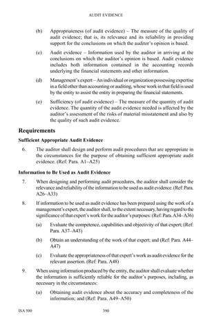 AUDIT EVIDENCE
ISA 500 390
(b) Appropriateness (of audit evidence) – The measure of the quality of
audit evidence; that is, its relevance and its reliability in providing
support for the conclusions on which the auditor’s opinion is based.
(c) Audit evidence – Information used by the auditor in arriving at the
conclusions on which the auditor’s opinion is based. Audit evidence
includes both information contained in the accounting records
underlying the financial statements and other information.
(d) Management’s expert– An individual ororganizationpossessing expertise
in a field other than accounting or auditing, whose work in that field is used
by the entity to assist the entity in preparing the financial statements.
(e) Sufficiency (of audit evidence) – The measure of the quantity of audit
evidence. The quantity of the audit evidence needed is affected by the
auditor’s assessment of the risks of material misstatement and also by
the quality of such audit evidence.
Requirements
Sufficient Appropriate Audit Evidence
6. The auditor shall design and perform audit procedures that are appropriate in
the circumstances for the purpose of obtaining sufficient appropriate audit
evidence. (Ref: Para. A1–A25)
Information to Be Used as Audit Evidence
7. When designing and performing audit procedures, the auditor shall consider the
relevance and reliabilityoftheinformation to be used as audit evidence.(Ref:Para.
A26–A33)
8. If information to be used as audit evidence has been prepared using the work of a
management’s expert, the auditorshall, to theextent necessary,havingregardtothe
significanceofthatexpert’s work fortheauditor’spurposes:(Ref:Para.A34–A36)
(a) Evaluate the competence, capabilities and objectivity of that expert; (Ref:
Para. A37–A43)
(b) Obtain an understanding of the work of that expert; and (Ref: Para. A44–
A47)
(c) Evaluate the appropriateness ofthat expert’s work as audit evidence for the
relevant assertion. (Ref: Para. A48)
9. When using informationproduced by the entity, theauditor shall evaluate whether
the information is sufficiently reliable for the auditor’s purposes, including, as
necessary in the circumstances:
(a) Obtaining audit evidence about the accuracy and completeness of the
information; and (Ref: Para. A49–A50)
 