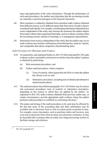 AUDIT EVIDENCE
ISA 500393
AUDITING
types and applications of the same information. Through the performance of
such audit procedures, the auditor may determine that the accounting records
are internally consistent and agree to the financial statements.
A8. More assurance is ordinarily obtained from consistent audit evidence obtained
from different sources or of a different nature than from items of audit evidence
considered individually. For example, corroborating informationobtained froma
source independent of the entity may increase the assurance the auditor obtains
from audit evidence that is generated internally, such as evidence existing within
the accounting records, minutes of meetings, or a management representation.
A9. Information from sources independent of the entity that the auditor may use as
audit evidence may include confirmations from third parties, analysts’ reports,
and comparable data about competitors (benchmarking data).
Audit Procedures for Obtaining Audit Evidence
A10. As required by, and explained further in, ISA 315 (Revised) and ISA 330, audit
evidence to draw reasonable conclusions on which to base the auditor’s opinion
is obtained by performing:
(a) Risk assessment procedures; and
(b) Further audit procedures, which comprise:
(i) Tests of controls, when required by the ISAs or when the auditor
has chosen to do so; and
(ii) Substantive procedures, including tests of details and substantive
analytical procedures.
A11. The audit procedures described in paragraphs A14–A25 below may be used as
risk assessment procedures, tests of controls or substantive procedures,
depending on the context in which they are applied by the auditor. As
explained in ISA 330, audit evidence obtained from previous audits may, in
certain circumstances, provide appropriate audit evidence where the auditor
performs audit procedures to establish its continuing relevance.9
A12. The nature and timing of the audit procedures to be used may be affected by
the fact that some of the accounting data and other information may be
available only in electronic form or only at certain points or periods in time.
For example, source documents, such as purchase orders and invoices, may
exist only in electronic form when an entity uses electronic commerce, or may
be discarded after scanning when an entity uses image processing systems to
facilitate storage and reference.
9
ISA 330, paragraph A35
 