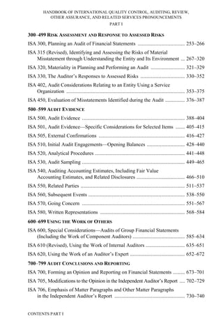HANDBOOK OF INTERNATIONAL QUALITY CONTROL, AUDITING, REVIEW,
OTHER ASSURANCE, AND RELATED SERVICES PRONOUNCEMENTS
PART I
CONTENTS PART I
300–499 RISK ASSESSMENT AND RESPONSE TO ASSESSED RISKS
ISA 300, Planning an Audit of Financial Statements .................................... 253–266
ISA 315 (Revised), Identifying and Assessing the Risks of Material
Misstatement through Understanding the Entity and Its Environment ... 267–320
ISA 320, Materiality in Planning and Performing an Audit .......................... 321–329
ISA 330, The Auditor’s Responses to Assessed Risks .................................. 330–352
ISA 402, Audit Considerations Relating to an Entity Using a Service
Organization ........................................................................................... 353–375
ISA 450, Evaluation of Misstatements Identified during the Audit ............... 376–387
500–599 AUDIT EVIDENCE
ISA 500, Audit Evidence ............................................................................... 388–404
ISA 501, Audit Evidence—Specific Considerations for Selected Items ....... 405–415
ISA 505, External Confirmations .................................................................. 416–427
ISA 510, Initial Audit Engagements—Opening Balances ............................. 428–440
ISA 520, Analytical Procedures ..................................................................... 441–448
ISA 530, Audit Sampling ............................................................................... 449–465
ISA 540, Auditing Accounting Estimates, Including Fair Value
Accounting Estimates, and Related Disclosures ..................................... 466–510
ISA 550, Related Parties ................................................................................ 511–537
ISA 560, Subsequent Events .......................................................................... 538–550
ISA 570, Going Concern ............................................................................... 551–567
ISA 580, Written Representations ................................................................. 568–584
600–699 USING THE WORK OF OTHERS
ISA 600, Special Considerations—Audits of Group Financial Statements
(Including the Work of Component Auditors) ........................................ 585–634
ISA 610 (Revised), Using the Work of Internal Auditors .............................. 635–651
ISA 620, Using the Work of an Auditor’s Expert .......................................... 652–672
700–799 AUDIT CONCLUSIONS AND REPORTING
ISA 700, Forming an Opinion and Reporting on Financial Statements ......... 673–701
ISA 705, Modifications to the Opinion in the Independent Auditor’s Report .... 702–729
ISA 706, Emphasis of Matter Paragraphs and Other Matter Paragraphs
in the Independent Auditor’s Report ...................................................... 730–740
 
