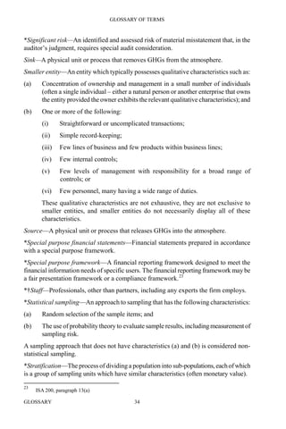 GLOSSARY OF TERMS
GLOSSARY 34
*Significant risk—An identified and assessed risk of material misstatement that, in the
auditor’s judgment, requires special audit consideration.
Sink—A physical unit or process that removes GHGs from the atmosphere.
Smaller entity—An entity which typically possesses qualitative characteristics such as:
(a) Concentration of ownership and management in a small number of individuals
(often a single individual – either a natural person or another enterprise that owns
the entity provided the owner exhibits the relevant qualitative characteristics); and
(b) One or more of the following:
(i) Straightforward or uncomplicated transactions;
(ii) Simple record-keeping;
(iii) Few lines of business and few products within business lines;
(iv) Few internal controls;
(v) Few levels of management with responsibility for a broad range of
controls; or
(vi) Few personnel, many having a wide range of duties.
These qualitative characteristics are not exhaustive, they are not exclusive to
smaller entities, and smaller entities do not necessarily display all of these
characteristics.
Source—A physical unit or process that releases GHGs into the atmosphere.
*Special purpose financial statements—Financial statements prepared in accordance
with a special purpose framework.
*Special purpose framework—A financial reporting framework designed to meet the
financial information needs of specific users. The financial reporting framework may be
a fair presentation framework or a compliance framework.23
*†Staff—Professionals, other than partners, including any experts the firm employs.
*Statistical sampling—An approach to sampling that has the following characteristics:
(a) Random selection of the sample items; and
(b) The use of probability theory to evaluate sample results, including measurementof
sampling risk.
A sampling approach that does not have characteristics (a) and (b) is considered non-
statistical sampling.
*Stratification—The process of dividing a population into sub-populations,eachofwhich
is a group of sampling units which have similar characteristics (often monetary value).
23
ISA 200, paragraph 13(a)
 