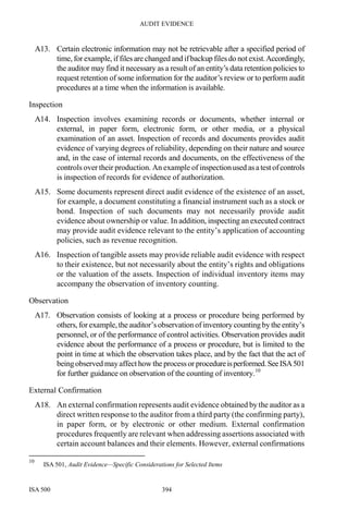AUDIT EVIDENCE
ISA 500 394
A13. Certain electronic information may not be retrievable after a specified period of
time, for example, if files are changed and ifbackup filesdo not exist.Accordingly,
the auditor may find it necessary as a result of an entity’s data retention policies to
request retention of some information for the auditor’s review or to perform audit
procedures at a time when the information is available.
Inspection
A14. Inspection involves examining records or documents, whether internal or
external, in paper form, electronic form, or other media, or a physical
examination of an asset. Inspection of records and documents provides audit
evidence of varying degrees of reliability, depending on their nature and source
and, in the case of internal records and documents, on the effectiveness of the
controls over their production. An example of inspectionused asatestofcontrols
is inspection of records for evidence of authorization.
A15. Some documents represent direct audit evidence of the existence of an asset,
for example, a document constituting a financial instrument such as a stock or
bond. Inspection of such documents may not necessarily provide audit
evidence about ownership or value. In addition, inspecting an executed contract
may provide audit evidence relevant to the entity’s application of accounting
policies, such as revenue recognition.
A16. Inspection of tangible assets may provide reliable audit evidence with respect
to their existence, but not necessarily about the entity’s rights and obligations
or the valuation of the assets. Inspection of individual inventory items may
accompany the observation of inventory counting.
Observation
A17. Observation consists of looking at a process or procedure being performed by
others, for example,theauditor’sobservationofinventory counting by the entity’s
personnel, or of the performance of control activities. Observation provides audit
evidence about the performance of a process or procedure, but is limited to the
point in time at which the observation takes place, and by the fact that the act of
beingobserved mayaffect howthe processor procedureisperformed.SeeISA501
for further guidance on observation of the counting of inventory.10
External Confirmation
A18. An external confirmation represents audit evidence obtained by the auditor as a
direct written response to the auditor from a third party (the confirming party),
in paper form, or by electronic or other medium. External confirmation
procedures frequently are relevant when addressing assertions associated with
certain account balances and their elements. However, external confirmations
10
ISA 501, Audit Evidence—Specific Considerations for Selected Items
 