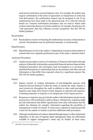 AUDIT EVIDENCE
ISA 500395
AUDITING
need not be restricted to account balances only. For example, the auditor may
request confirmation of the terms of agreements or transactions an entity has
with third parties; the confirmation request may be designed to ask if any
modifications have been made to the agreement and, if so, what the relevant
details are. External confirmation procedures also are used to obtain audit
evidence about the absence of certain conditions, for example, the absence of a
“side agreement” that may influence revenue recognition. See ISA 505 for
further guidance.11
Recalculation
A19. Recalculation consists of checking the mathematical accuracy of documents or
records. Recalculation may be performed manually or electronically.
Reperformance
A20. Reperformance involves the auditor’s independent execution of procedures or
controls that were originally performed as part of the entity’s internal control.
Analytical Procedures
A21. Analytical procedures consist of evaluations of financial information through
analysis of plausible relationships among both financial and non-financial data.
Analytical procedures also encompass such investigation as is necessary of
identified fluctuations or relationships that are inconsistent with other relevant
information or that differ from expected values by a significant amount. See
ISA 520 for further guidance.
Inquiry
A22. Inquiry consists of seeking information of knowledgeable persons, both
financial and non-financial, within the entity or outside the entity. Inquiry is
used extensively throughout the audit in addition to other audit procedures.
Inquiries may range from formal written inquiries to informal oral inquiries.
Evaluating responses to inquiries is an integral part of the inquiry process.
A23. Responses to inquiries may provide the auditor with information not previously
possessed or with corroborative audit evidence. Alternatively, responses might
provide information that differs significantly from other information that the
auditor has obtained, for example, information regarding the possibility of
management override of controls. In some cases, responses to inquiries provide
a basis for the auditor to modify or perform additional audit procedures.
A24. Although corroboration ofevidence obtained through inquiry is often ofparticular
importance, in the case of inquiries about management intent, the information
available to support management’s intent may be limited. In these cases,
11
ISA 505, External Confirmations
 