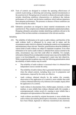 AUDIT EVIDENCE
ISA 500397
AUDITING
A29. Tests of controls are designed to evaluate the operating effectiveness of
controls in preventing, or detecting and correcting, material misstatements at
the assertion level. Designing tests of controls to obtain relevant audit evidence
includes identifying conditions (characteristics or attributes) that indicate
performance of a control, and deviation conditions which indicate departures
from adequate performance. The presence or absence of those conditions can
then be tested by the auditor.
A30. Substantive procedures are designed to detect material misstatements at the
assertion level. They comprise testsofdetailsandsubstantiveanalyticalprocedures.
Designing substantive procedures includes identifying conditions relevant to the
purpose of the test that constitute a misstatement in the relevant assertion.
Reliability
A31. The reliability of information to be used as audit evidence, and therefore of the
audit evidence itself, is influenced by its source and its nature, and the
circumstances under which it is obtained, includingthecontrolsoveritspreparation
and maintenance where relevant.Therefore, generalizations about thereliabilityof
various kinds of audit evidence are subject to important exceptions. Even when
information to be used as audit evidence is obtained from sources external to the
entity, circumstances may exist that could affect its reliability. For example,
information obtained fromanindependent externalsourcemaynotbereliableifthe
source is not knowledgeable, or a management’s expert may lack objectivity.
While recognizing that exceptions may exist, the following generalizations about
the reliability of audit evidence may be useful:
• The reliability of audit evidence is increased when it is obtained from
independent sources outside the entity.
• The reliability of audit evidence that is generated internally is increased
when the related controls, including those over its preparation and
maintenance, imposed by the entity are effective.
• Audit evidence obtained directly by the auditor (for example,
observation of the application of a control) is more reliable than audit
evidence obtained indirectly or by inference (for example, inquiry about
the application of a control).
• Audit evidence in documentary form, whether paper, electronic, or other
medium, is more reliable than evidence obtained orally (for example, a
contemporaneously written record of a meeting is more reliable than a
subsequent oral representation of the matters discussed).
• Audit evidence provided by original documents is more reliable than
audit evidence provided by photocopies or facsimiles, or documents that
have been filmed, digitized or otherwise transformed into electronic
 