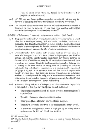 AUDIT EVIDENCE
ISA 500 398
form, the reliability of which may depend on the controls over their
preparation and maintenance.
A32. ISA 520 provides further guidance regarding the reliability of data used for
purposes of designing analytical procedures as substantive procedures.13
A33. ISA 240 deals with circumstances where the auditor has reason to believe that a
document may not be authentic, or may have been modified without that
modification having been disclosed to the auditor.14
Reliability of Information Produced by a Management’s Expert (Ref: Para. 8)
A34. The preparation of an entity’s financial statements may require expertise in a field
other than accounting or auditing, such as actuarial calculations, valuations, or
engineeringdata.Theentity may employ or engage expertsin these fieldstoobtain
the needed expertise to prepare the financial statements. Failure todosowhensuch
expertise is necessary increases the risks of material misstatement.
A35. When information to be used as audit evidence has been prepared using the
work of a management’s expert, the requirement in paragraph 8 of this ISA
applies. For example, an individual or organization may possess expertise in
the application of models to estimate the fair value of securities for which there
is no observable market. If the individual or organization applies that expertise
in making an estimate which the entity uses in preparing its financial
statements, the individual or organization is a management’s expert and
paragraph 8 applies. If, on the other hand, that individual or organization
merely provides price data regarding private transactions not otherwise
available to the entity which the entity uses in its own estimation methods, such
information, if used as audit evidence, is subject to paragraph 7 of this ISA, but
is not the use of a management’s expert by the entity.
A36. The nature, timing and extent of audit procedures in relation to the requirement
in paragraph 8 of this ISA, may be affected by such matters as:
• The nature and complexity of the matter to which the management’s
expert relates.
• The risks of material misstatement in the matter.
• The availability of alternative sources of audit evidence.
• The nature, scope and objectives of the management’s expert’s work.
• Whether the management’s expert is employed by the entity, or is a
party engaged by it to provide relevant services.
13
ISA 520, paragraph 5(a)
14
ISA 240, The Auditor’s Responsibilities Relating to Fraud in an Audit of Financial Statements,
paragraph 13
 