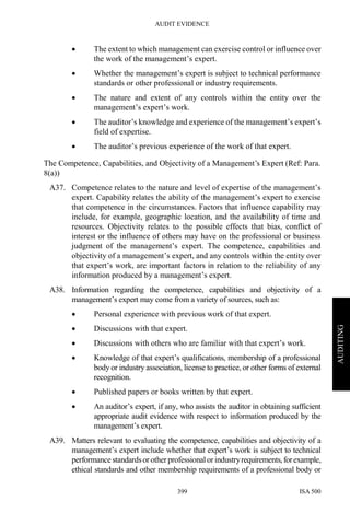 AUDIT EVIDENCE
ISA 500399
AUDITING
• The extent to which management can exercise control or influence over
the work of the management’s expert.
• Whether the management’s expert is subject to technical performance
standards or other professional or industry requirements.
• The nature and extent of any controls within the entity over the
management’s expert’s work.
• The auditor’s knowledge and experience of the management’s expert’s
field of expertise.
• The auditor’s previous experience of the work of that expert.
The Competence, Capabilities, and Objectivity of a Management’s Expert (Ref: Para.
8(a))
A37. Competence relates to the nature and level of expertise of the management’s
expert. Capability relates the ability of the management’s expert to exercise
that competence in the circumstances. Factors that influence capability may
include, for example, geographic location, and the availability of time and
resources. Objectivity relates to the possible effects that bias, conflict of
interest or the influence of others may have on the professional or business
judgment of the management’s expert. The competence, capabilities and
objectivity of a management’s expert, and any controls within the entity over
that expert’s work, are important factors in relation to the reliability of any
information produced by a management’s expert.
A38. Information regarding the competence, capabilities and objectivity of a
management’s expert may come from a variety of sources, such as:
• Personal experience with previous work of that expert.
• Discussions with that expert.
• Discussions with others who are familiar with that expert’s work.
• Knowledge of that expert’s qualifications, membership of a professional
body or industry association, license to practice, or other forms of external
recognition.
• Published papers or books written by that expert.
• An auditor’s expert, if any, who assists the auditor in obtaining sufficient
appropriate audit evidence with respect to information produced by the
management’s expert.
A39. Matters relevant to evaluating the competence, capabilities and objectivity of a
management’s expert include whether that expert’s work is subject to technical
performance standardsor other professional or industryrequirements,forexample,
ethical standards and other membership requirements of a professional body or
 