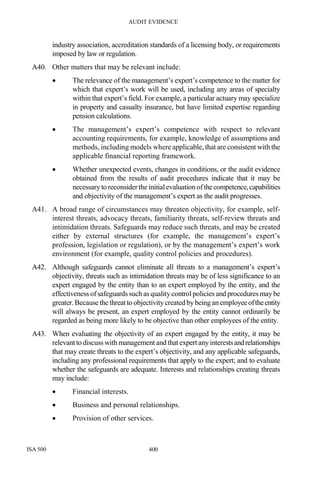 AUDIT EVIDENCE
ISA 500 400
industry association, accreditation standards of a licensing body, or requirements
imposed by law or regulation.
A40. Other matters that may be relevant include:
• The relevance of the management’s expert’s competence to the matter for
which that expert’s work will be used, including any areas of specialty
within that expert’s field. For example, a particular actuary may specialize
in property and casualty insurance, but have limited expertise regarding
pension calculations.
• The management’s expert’s competence with respect to relevant
accounting requirements, for example, knowledge of assumptions and
methods, including models where applicable, that are consistent with the
applicable financial reporting framework.
• Whether unexpected events, changes in conditions, or the audit evidence
obtained from the results of audit procedures indicate that it may be
necessary to reconsiderthe initialevaluation ofthecompetence,capabilities
and objectivity of the management’s expert as the audit progresses.
A41. A broad range of circumstances may threaten objectivity, for example, self-
interest threats, advocacy threats, familiarity threats, self-review threats and
intimidation threats. Safeguards may reduce such threats, and may be created
either by external structures (for example, the management’s expert’s
profession, legislation or regulation), or by the management’s expert’s work
environment (for example, quality control policies and procedures).
A42. Although safeguards cannot eliminate all threats to a management’s expert’s
objectivity, threats such as intimidation threats may be of less significance to an
expert engaged by the entity than to an expert employed by the entity, and the
effectiveness of safeguards such as quality control policies and procedures may be
greater.Because the threat to objectivitycreated by being an employeeoftheentity
will always be present, an expert employed by the entity cannot ordinarily be
regarded as being more likely to be objective than other employees of the entity.
A43. When evaluating the objectivity of an expert engaged by the entity, it may be
relevant to discuss with management and that expert any interestsandrelationships
that may create threats to the expert’s objectivity, and any applicable safeguards,
including any professional requirements that apply to the expert; and to evaluate
whether the safeguards are adequate. Interests and relationships creating threats
may include:
• Financial interests.
• Business and personal relationships.
• Provision of other services.
 