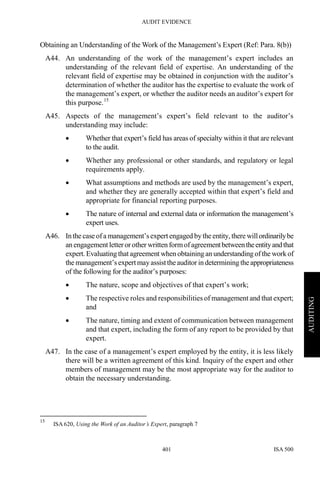 AUDIT EVIDENCE
ISA 500401
AUDITING
Obtaining an Understanding of the Work of the Management’s Expert (Ref: Para. 8(b))
A44. An understanding of the work of the management’s expert includes an
understanding of the relevant field of expertise. An understanding of the
relevant field of expertise may be obtained in conjunction with the auditor’s
determination of whether the auditor has the expertise to evaluate the work of
the management’s expert, or whether the auditor needs an auditor’s expert for
this purpose.15
A45. Aspects of the management’s expert’s field relevant to the auditor’s
understanding may include:
• Whether that expert’s field has areas of specialty within it that are relevant
to the audit.
• Whether any professional or other standards, and regulatory or legal
requirements apply.
• What assumptions and methods are used by the management’s expert,
and whether they are generally accepted within that expert’s field and
appropriate for financial reporting purposes.
• The nature of internal and external data or information the management’s
expert uses.
A46. In the case ofa management’s expert engaged by the entity, there willordinarilybe
an engagement letter orother written formofagreementbetweentheentityandthat
expert. Evaluating that agreement when obtaining an understanding ofthe work of
the management’s expert mayassisttheauditor in determining theappropriateness
of the following for the auditor’s purposes:
• The nature, scope and objectives of that expert’s work;
• The respective roles and responsibilities of management and that expert;
and
• The nature, timing and extent of communication between management
and that expert, including the form of any report to be provided by that
expert.
A47. In the case of a management’s expert employed by the entity, it is less likely
there will be a written agreement of this kind. Inquiry of the expert and other
members of management may be the most appropriate way for the auditor to
obtain the necessary understanding.
15
ISA 620, Using the Work of an Auditor’s Expert, paragraph 7
 