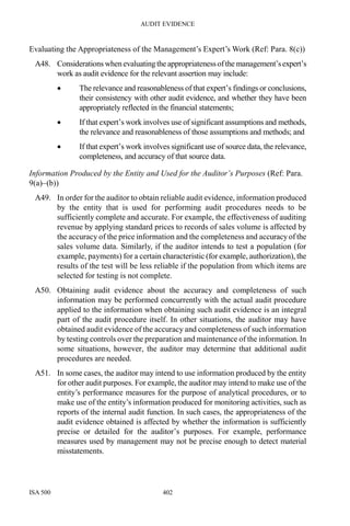 AUDIT EVIDENCE
ISA 500 402
Evaluating the Appropriateness of the Management’s Expert’s Work (Ref: Para. 8(c))
A48. Considerations when evaluating the appropriatenessofthe management’sexpert’s
work as audit evidence for the relevant assertion may include:
• The relevance and reasonableness of that expert’s findings or conclusions,
their consistency with other audit evidence, and whether they have been
appropriately reflected in the financial statements;
• If that expert’s work involves use of significant assumptions and methods,
the relevance and reasonableness of those assumptions and methods; and
• If that expert’s work involves significant use of source data, the relevance,
completeness, and accuracy of that source data.
Information Produced by the Entity and Used for the Auditor’s Purposes (Ref: Para.
9(a)–(b))
A49. In order for the auditor to obtain reliable audit evidence, information produced
by the entity that is used for performing audit procedures needs to be
sufficiently complete and accurate. For example, the effectiveness of auditing
revenue by applying standard prices to records of sales volume is affected by
the accuracy of the price information and the completeness and accuracy of the
sales volume data. Similarly, if the auditor intends to test a population (for
example, payments) for a certain characteristic (for example, authorization), the
results of the test will be less reliable if the population from which items are
selected for testing is not complete.
A50. Obtaining audit evidence about the accuracy and completeness of such
information may be performed concurrently with the actual audit procedure
applied to the information when obtaining such audit evidence is an integral
part of the audit procedure itself. In other situations, the auditor may have
obtained audit evidence of the accuracy and completeness of such information
by testing controls over the preparation and maintenance of the information. In
some situations, however, the auditor may determine that additional audit
procedures are needed.
A51. In some cases, the auditor may intend to use information produced by the entity
for other audit purposes. For example, the auditor may intend to make use of the
entity’s performance measures for the purpose of analytical procedures, or to
make use of the entity’s information produced for monitoring activities, such as
reports of the internal audit function. In such cases, the appropriateness of the
audit evidence obtained is affected by whether the information is sufficiently
precise or detailed for the auditor’s purposes. For example, performance
measures used by management may not be precise enough to detect material
misstatements.
 